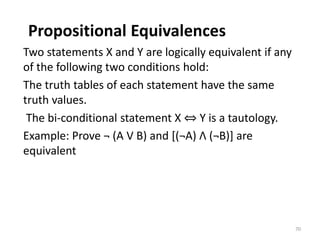 Propositional Equivalences
Two statements X and Y are logically equivalent if any
of the following two conditions hold:
The truth tables of each statement have the same
truth values.
The bi-conditional statement X ⇔ Y is a tautology.
Example: Prove ¬ (A V B) and [(¬A) Λ (¬B)] are
equivalent
70
 