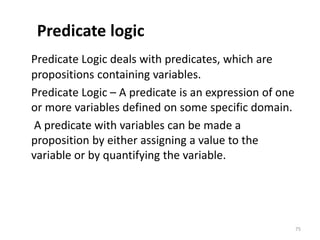Predicate logic
Predicate Logic deals with predicates, which are
propositions containing variables.
Predicate Logic – A predicate is an expression of one
or more variables defined on some specific domain.
A predicate with variables can be made a
proposition by either assigning a value to the
variable or by quantifying the variable.
75
 