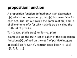 proposition function
A proposition function defined on A is an expression
p(x) which has the property that p(a) is true or false for
each aϵA. The set A is called the domain of p(x) and Tp
of all elements of A for which p(a) is true is called the
truth set of p(x). i.e.
Tp ={x:xϵA, p(x) is true} or Tp = {x: p(x)}
example: Find the truth set of eaach of the proposition
function p(x) defined on the set A of positive integers
a) let p(x) be “x +2 > 7”. Its truth set is {x:xϵN, x+2>7}
={6, 7, 8, ……}
77
 