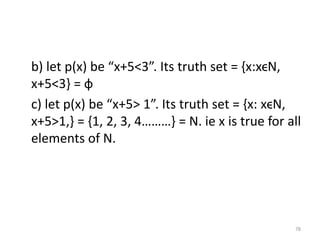 b) let p(x) be “x+5<3”. Its truth set = {x:xϵN,
x+5<3} = ф
c) let p(x) be “x+5> 1”. Its truth set = {x: xϵN,
x+5>1,} = {1, 2, 3, 4………} = N. ie x is true for all
elements of N.
78
 