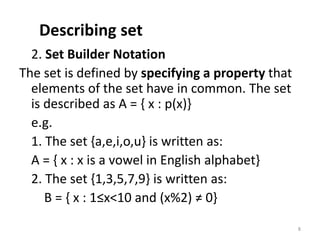 Describing set
2. Set Builder Notation
The set is defined by specifying a property that
elements of the set have in common. The set
is described as A = { x : p(x)}
e.g.
1. The set {a,e,i,o,u} is written as:
A = { x : x is a vowel in English alphabet}
2. The set {1,3,5,7,9} is written as:
B = { x : 1≤x<10 and (x%2) ≠ 0}
8
 
