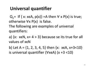 Universal quantifier
Q1= If { x: xϵA, p(x)} =A then ∀ x P(x) is true;
otherwise ∀x P(x) is false.
The following are examples of universal
quantifiers:
a) {x: xϵN, x+ 4 > 3} because se its true for all
values of xϵN
b) Let A = {1, 2, 3, 4, 5} then {x: xϵA, x+3<10}
is universal quantifier (∀xϵA) (x +3 <10)
80
 