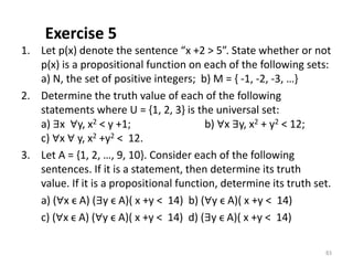 Exercise 5
1. Let p(x) denote the sentence “x +2 > 5”. State whether or not
p(x) is a propositional function on each of the following sets:
a) N, the set of positive integers; b) M = { -1, -2, -3, …}
2. Determine the truth value of each of the following
statements where U = {1, 2, 3} is the universal set:
a) ∃x ∀y, x2 < y +1; b) ∀x ∃y, x2 + y2 < 12;
c) ∀x ∀ y, x2 +y2 < 12.
3. Let A = {1, 2, …, 9, 10}. Consider each of the following
sentences. If it is a statement, then determine its truth
value. If it is a propositional function, determine its truth set.
a) (∀x ϵ A) (∃y ϵ A)( x +y < 14) b) (∀y ϵ A)( x +y < 14)
c) (∀x ϵ A) (∀y ϵ A)( x +y < 14) d) (∃y ϵ A)( x +y < 14)
83
 