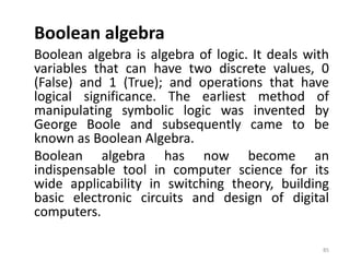 Boolean algebra
Boolean algebra is algebra of logic. It deals with
variables that can have two discrete values, 0
(False) and 1 (True); and operations that have
logical significance. The earliest method of
manipulating symbolic logic was invented by
George Boole and subsequently came to be
known as Boolean Algebra.
Boolean algebra has now become an
indispensable tool in computer science for its
wide applicability in switching theory, building
basic electronic circuits and design of digital
computers.
85
 