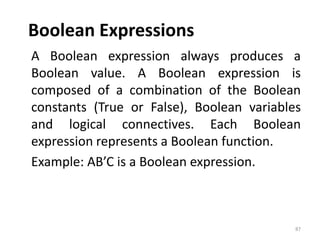 Boolean Expressions
A Boolean expression always produces a
Boolean value. A Boolean expression is
composed of a combination of the Boolean
constants (True or False), Boolean variables
and logical connectives. Each Boolean
expression represents a Boolean function.
Example: AB’C is a Boolean expression.
87
 