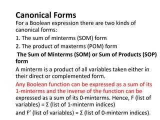 Canonical Forms
For a Boolean expression there are two kinds of
canonical forms:
1. The sum of minterms (SOM) form
2. The product of maxterms (POM) form
The Sum of Minterms (SOM) or Sum of Products (SOP)
form
A minterm is a product of all variables taken either in
their direct or complemented form.
Any Boolean function can be expressed as a sum of its
1-minterms and the inverse of the function can be
expressed as a sum of its 0-minterms. Hence, F (list of
variables) = Σ (list of 1-minterm indices)
and F’ (list of variables) = Σ (list of 0-minterm indices)
89
 