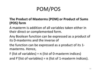 POM/POS
The Product of Maxterms (POM) or Product of Sums
(POS) form
A maxterm is addition of all variables taken either in
their direct or complemented form.
Any Boolean function can be expressed as a product of
its 0-maxterms and the inverse of
the function can be expressed as a product of its 1-
maxterms. Hence,
F (list of variables) = π (list of 0-maxterm indices)
and F’(list of variables) = π (list of 1-maxterm indices).
92
 