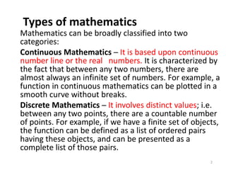 Types of mathematics
Mathematics can be broadly classified into two
categories:
Continuous Mathematics ─ It is based upon continuous
number line or the real numbers. It is characterized by
the fact that between any two numbers, there are
almost always an infinite set of numbers. For example, a
function in continuous mathematics can be plotted in a
smooth curve without breaks.
Discrete Mathematics ─ It involves distinct values; i.e.
between any two points, there are a countable number
of points. For example, if we have a finite set of objects,
the function can be defined as a list of ordered pairs
having these objects, and can be presented as a
complete list of those pairs.
2
 