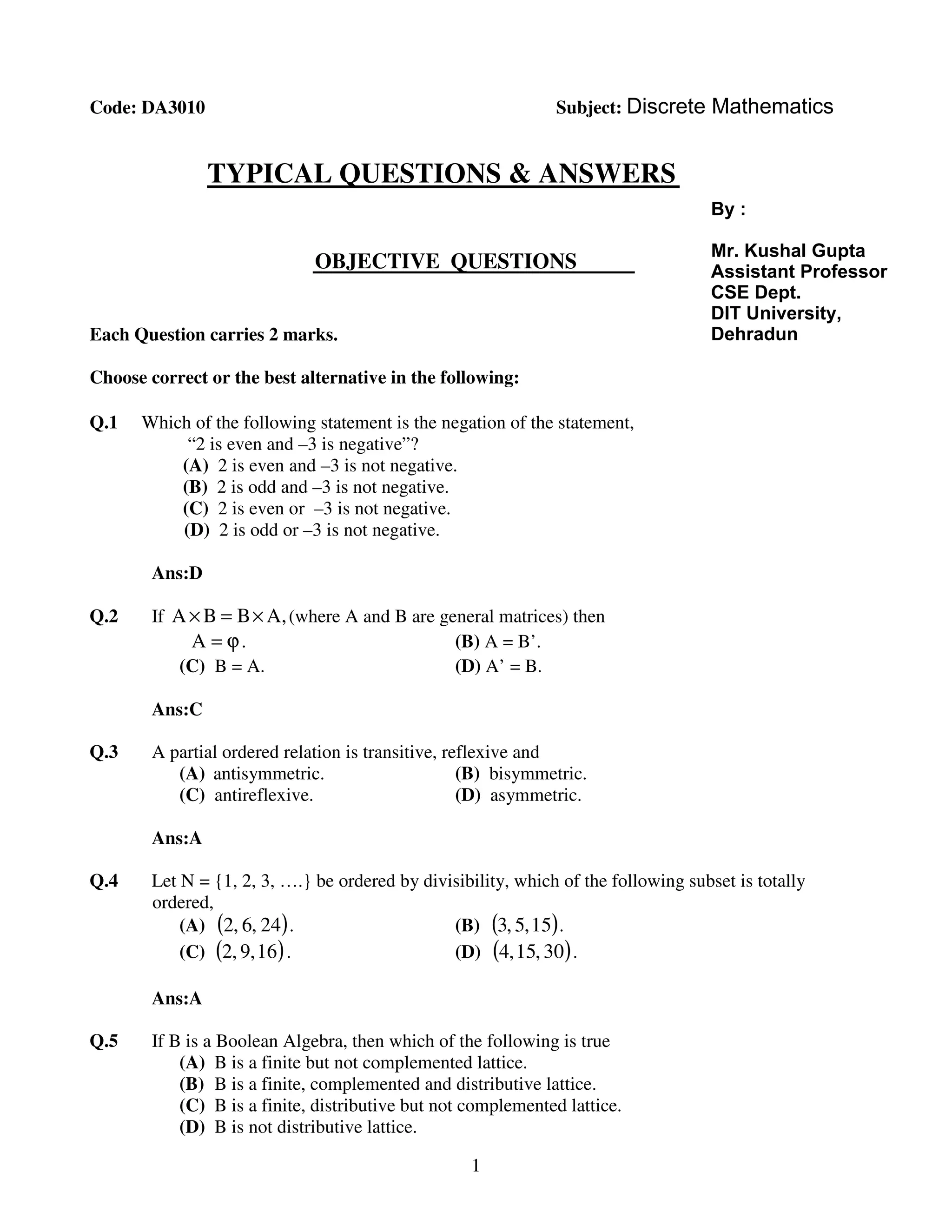 1
Dgddf
Code: DA3010 Subject: Discrete Mathematics
TYPICAL QUESTIONS & ANSWERS
OBJECTIVE
TT
QUESTIONS
Each Question carries 2 marks.
Choose correct or the best alternative in the following:
Q.1 Which of the following statement is the negation of the statement,
“2 is even and –3 is negative”?
(A) 2 is even and –3 is not negative.
(B) 2 is odd and –3 is not negative.
(C) 2 is even or –3 is not negative.
(D) 2 is odd or –3 is not negative.
Ans:D
Q.2 If ,ABBA ×=× (where A and B are general matrices) then
ϕ=A . (B) A = B’.
(C) B = A. (D) A’ = B.
Ans:C
Q.3 A partial ordered relation is transitive, reflexive and
(A) antisymmetric. (B) bisymmetric.
(C) antireflexive. (D) asymmetric.
Ans:A
Q.4 Let N = {1, 2, 3, ….} be ordered by divisibility, which of the following subset is totally
ordered,
(A) ( )24,6,2 . (B) ( )15,5,3 .
(C) ( )16,9,2 . (D) ( )30,15,4 .
Ans:A
Q.5 If B is a Boolean Algebra, then which of the following is true
(A) B is a finite but not complemented lattice.
(B) B is a finite, complemented and distributive lattice.
(C) B is a finite, distributive but not complemented lattice.
(D) B is not distributive lattice.
By :
Mr. Kushal Gupta
Assistant Professor
CSE Dept.
DIT University,
Dehradun
 