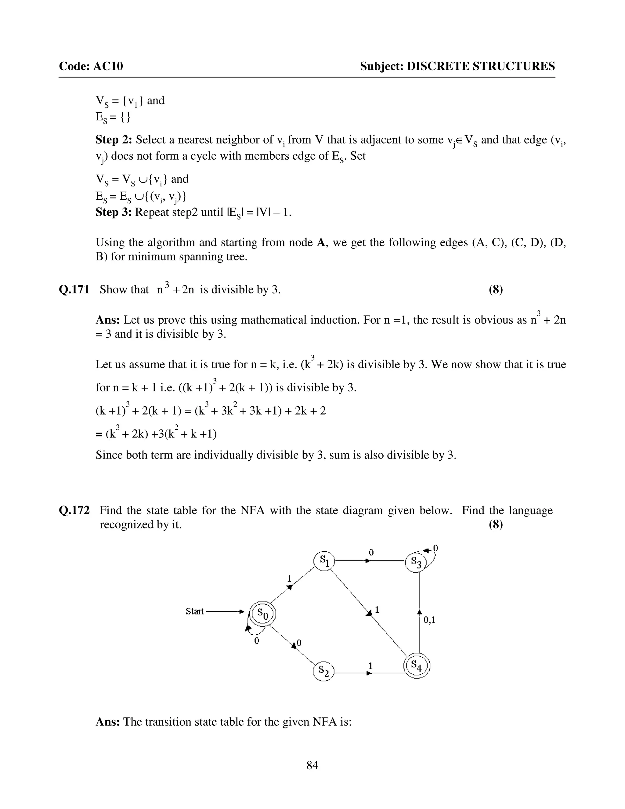 84
Code: AC10 Subject: DISCRETE STRUCTURES
VS = {v1} and
ES = {}
Step 2: Select a nearest neighbor of vi from V that is adjacent to some vj∈VS and that edge (vi,
vj) does not form a cycle with members edge of ES. Set
VS = VS ∪{vi} and
ES = ES ∪{(vi, vj)}
Step 3: Repeat step2 until |ES| = |V| – 1.
Using the algorithm and starting from node A, we get the following edges (A, C), (C, D), (D,
B) for minimum spanning tree.
Q.171 Show that n2n3
+ is divisible by 3. (8)
Ans: Let us prove this using mathematical induction. For n =1, the result is obvious as n
3
+ 2n
= 3 and it is divisible by 3.
Let us assume that it is true for n = k, i.e. (k
3
+ 2k) is divisible by 3. We now show that it is true
for n = k + 1 i.e. ((k +1)
3
+ 2(k + 1)) is divisible by 3.
(k +1)
3
+ 2(k + 1) = (k
3
+ 3k
2
+ 3k +1) + 2k + 2
= (k
3
+ 2k) +3(k
2
+ k +1)
Since both term are individually divisible by 3, sum is also divisible by 3.
Q.172 Find the state table for the NFA with the state diagram given below. Find the language
recognized by it. (8)
Ans: The transition state table for the given NFA is:
 