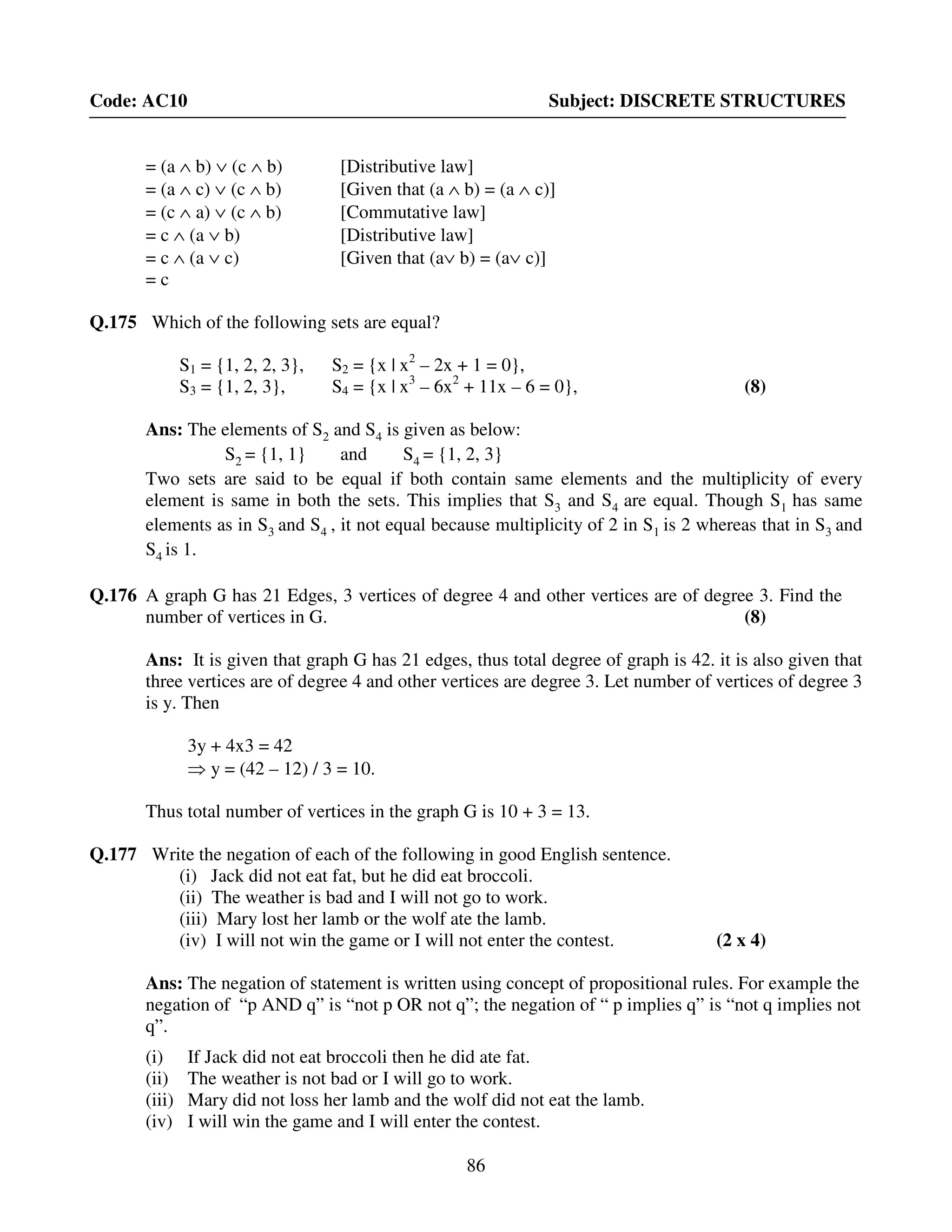86
Code: AC10 Subject: DISCRETE STRUCTURES
= (a ∧ b) ∨ (c ∧ b) [Distributive law]
= (a ∧ c) ∨ (c ∧ b) [Given that (a ∧ b) = (a ∧ c)]
= (c ∧ a) ∨ (c ∧ b) [Commutative law]
= c ∧ (a ∨ b) [Distributive law]
= c ∧ (a ∨ c) [Given that (a∨ b) = (a∨ c)]
= c
Q.175 Which of the following sets are equal?
S1 = {1, 2, 2, 3}, S2 = {x | x2
– 2x + 1 = 0},
S3 = {1, 2, 3}, S4 = {x | x3
– 6x2
+ 11x – 6 = 0}, (8)
Ans: The elements of S2 and S4 is given as below:
S2 = {1, 1} and S4 = {1, 2, 3}
Two sets are said to be equal if both contain same elements and the multiplicity of every
element is same in both the sets. This implies that S3 and S4 are equal. Though S1 has same
elements as in S3 and S4 , it not equal because multiplicity of 2 in S1 is 2 whereas that in S3 and
S4 is 1.
Q.176 A graph G has 21 Edges, 3 vertices of degree 4 and other vertices are of degree 3. Find the
number of vertices in G. (8)
Ans: It is given that graph G has 21 edges, thus total degree of graph is 42. it is also given that
three vertices are of degree 4 and other vertices are degree 3. Let number of vertices of degree 3
is y. Then
3y + 4x3 = 42
⇒ y = (42 – 12) / 3 = 10.
Thus total number of vertices in the graph G is 10 + 3 = 13.
Q.177 Write the negation of each of the following in good English sentence.
(i) Jack did not eat fat, but he did eat broccoli.
(ii) The weather is bad and I will not go to work.
(iii) Mary lost her lamb or the wolf ate the lamb.
(iv) I will not win the game or I will not enter the contest. (2 x 4)
Ans: The negation of statement is written using concept of propositional rules. For example the
negation of “p AND q” is “not p OR not q”; the negation of “ p implies q” is “not q implies not
q”.
(i) If Jack did not eat broccoli then he did ate fat.
(ii) The weather is not bad or I will go to work.
(iii) Mary did not loss her lamb and the wolf did not eat the lamb.
(iv) I will win the game and I will enter the contest.
 
