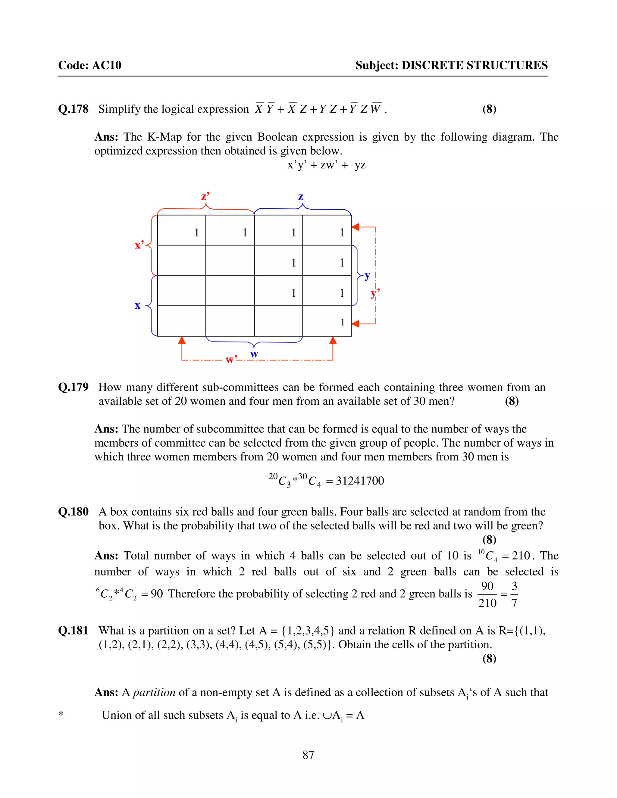 87
Code: AC10 Subject: DISCRETE STRUCTURES
Q.178 Simplify the logical expression WZYZYZXYX +++ . (8)
Ans: The K-Map for the given Boolean expression is given by the following diagram. The
optimized expression then obtained is given below.
x’y’ + zw’ + yz
Q.179 How many different sub-committees can be formed each containing three women from an
available set of 20 women and four men from an available set of 30 men? (8)
Ans: The number of subcommittee that can be formed is equal to the number of ways the
members of committee can be selected from the given group of people. The number of ways in
which three women members from 20 women and four men members from 30 men is
31241700* 4
30
3
20
=CC
Q.180 A box contains six red balls and four green balls. Four balls are selected at random from the
box. What is the probability that two of the selected balls will be red and two will be green?
(8)
Ans: Total number of ways in which 4 balls can be selected out of 10 is 2104
10
=C . The
number of ways in which 2 red balls out of six and 2 green balls can be selected is
90* 2
4
2
6
=CC Therefore the probability of selecting 2 red and 2 green balls is
7
3
210
90
=
Q.181 What is a partition on a set? Let A = {1,2,3,4,5} and a relation R defined on A is R={(1,1),
(1,2), (2,1), (2,2), (3,3), (4,4), (4,5), (5,4), (5,5)}. Obtain the cells of the partition.
(8)
Ans: A partition of a non-empty set A is defined as a collection of subsets Ai‘s of A such that
* Union of all such subsets Ai is equal to A i.e. ∪Ai = A
z’
w’
y’
x’
x
z
w
y
1 1 1 1
1 1
1 1
1
 
