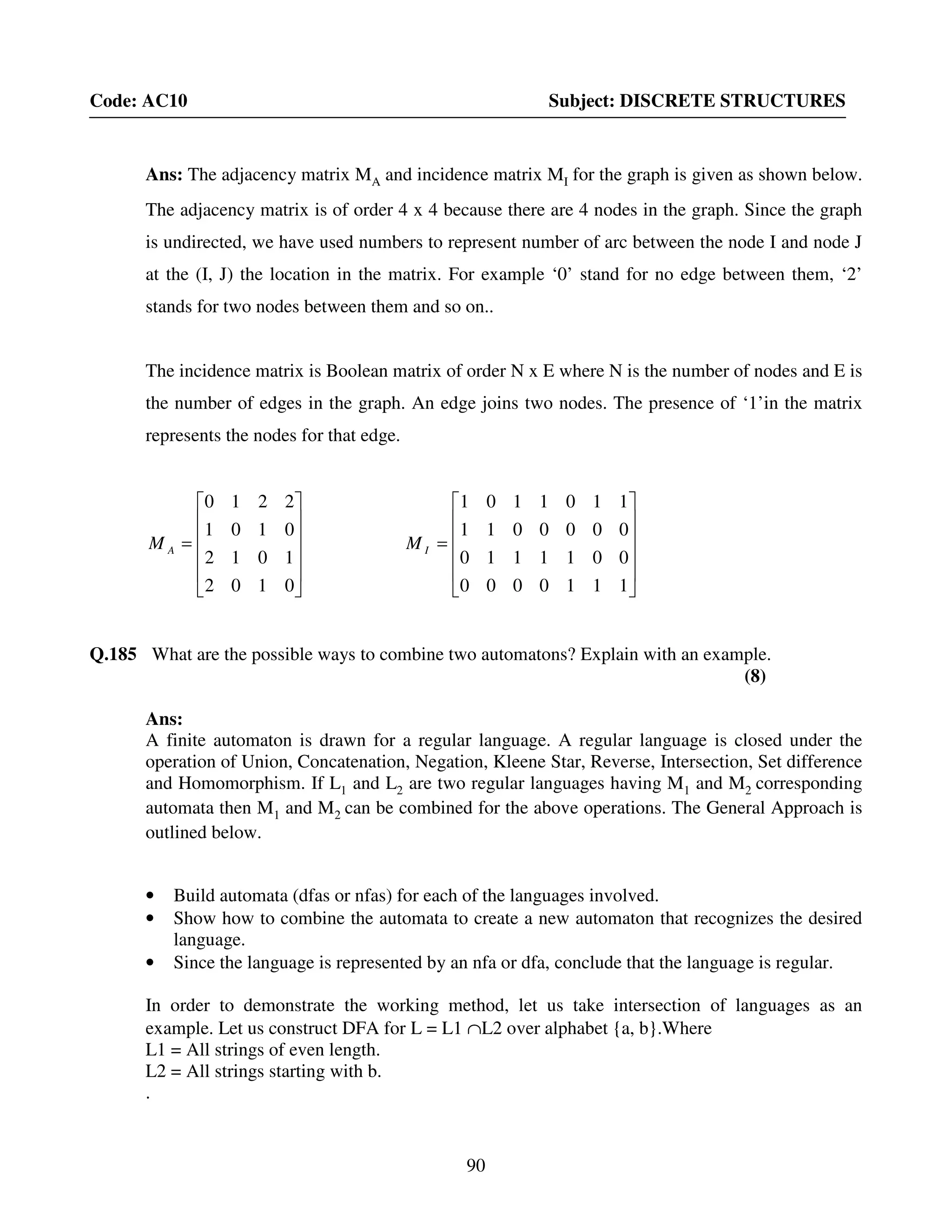 90
Code: AC10 Subject: DISCRETE STRUCTURES
Ans: The adjacency matrix MA and incidence matrix MI for the graph is given as shown below.
The adjacency matrix is of order 4 x 4 because there are 4 nodes in the graph. Since the graph
is undirected, we have used numbers to represent number of arc between the node I and node J
at the (I, J) the location in the matrix. For example ‘0’ stand for no edge between them, ‘2’
stands for two nodes between them and so on..
The incidence matrix is Boolean matrix of order N x E where N is the number of nodes and E is
the number of edges in the graph. An edge joins two nodes. The presence of ‘1’in the matrix
represents the nodes for that edge.












=
0102
1012
0101
2210
AM












=
1
0
0
1
1
0
0
1
1
1
0
0
0000
1110
0011
1101
IM
Q.185 What are the possible ways to combine two automatons? Explain with an example.
(8)
Ans:
A finite automaton is drawn for a regular language. A regular language is closed under the
operation of Union, Concatenation, Negation, Kleene Star, Reverse, Intersection, Set difference
and Homomorphism. If L1 and L2 are two regular languages having M1 and M2 corresponding
automata then M1 and M2 can be combined for the above operations. The General Approach is
outlined below.
• Build automata (dfas or nfas) for each of the languages involved.
• Show how to combine the automata to create a new automaton that recognizes the desired
language.
• Since the language is represented by an nfa or dfa, conclude that the language is regular.
In order to demonstrate the working method, let us take intersection of languages as an
example. Let us construct DFA for L = L1 ∩L2 over alphabet {a, b}.Where
L1 = All strings of even length.
L2 = All strings starting with b.
.
 
