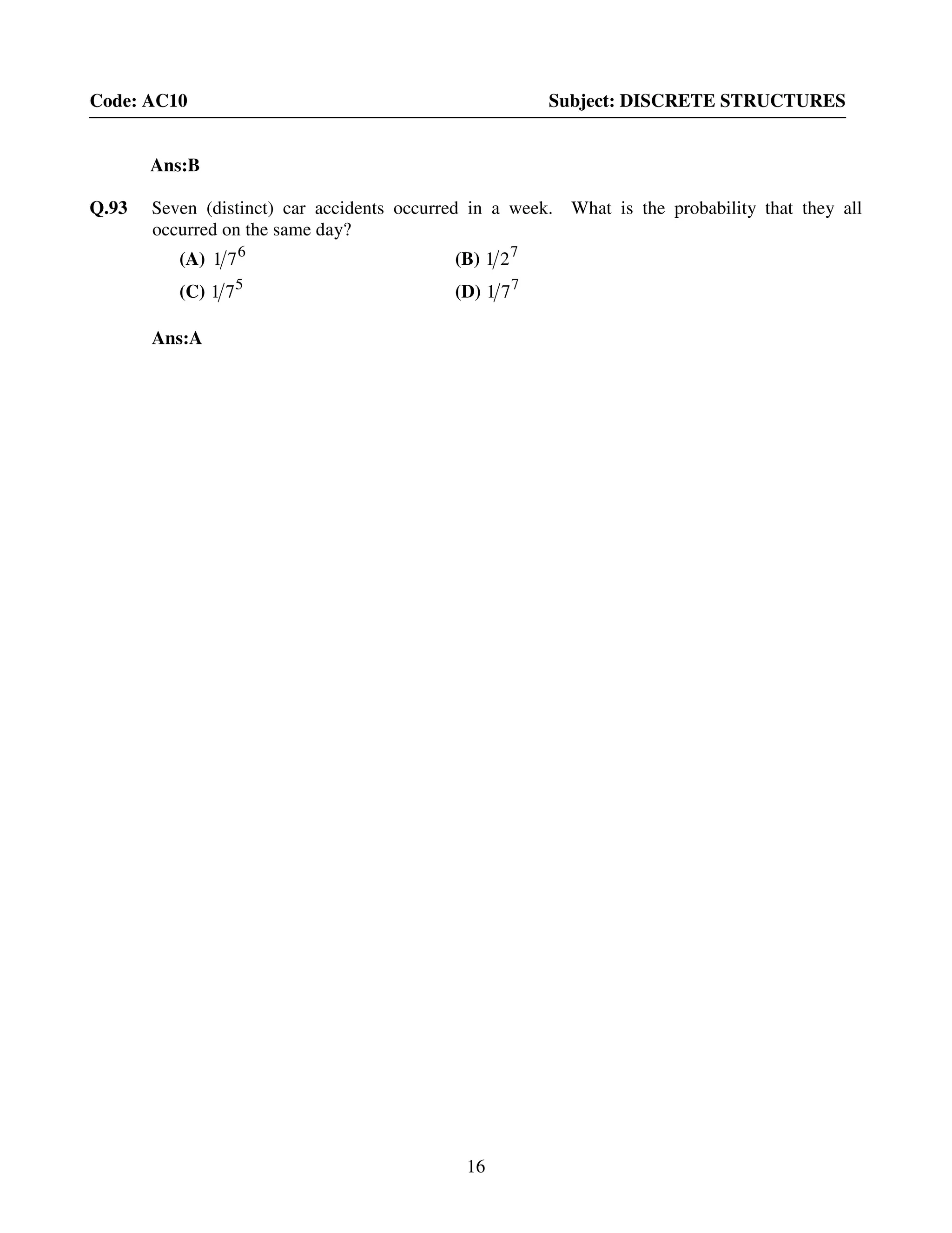 16
Code: AC10 Subject: DISCRETE STRUCTURES
Ans:B
Q.93 Seven (distinct) car accidents occurred in a week. What is the probability that they all
occurred on the same day?
(A) 6
71 (B) 7
21
(C) 5
71 (D) 7
71
Ans:A
 