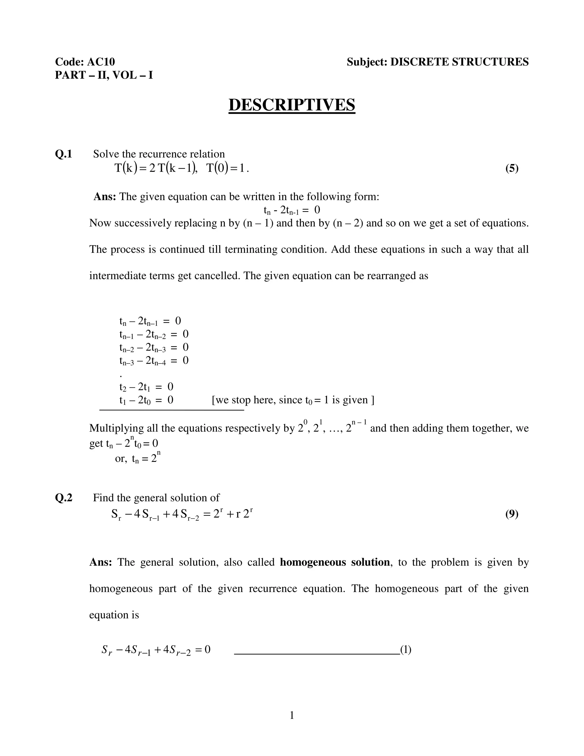 1
Code: AC10 Subject: DISCRETE STRUCTURES
PART – II, VOL – I
DESCRIPTIVES
Q.1 Solve the recurrence relation
( ) ( ) ( ) 10T,1kT2kT =−= . (5)
Ans: The given equation can be written in the following form:
tn - 2tn-1 = 0
Now successively replacing n by (n – 1) and then by (n – 2) and so on we get a set of equations.
The process is continued till terminating condition. Add these equations in such a way that all
intermediate terms get cancelled. The given equation can be rearranged as
tn – 2tn–1 = 0
tn–1 – 2tn–2 = 0
tn–2 – 2tn–3 = 0
tn–3 – 2tn–4 = 0
.
t2 – 2t1 = 0
t1 – 2t0 = 0 [we stop here, since t0 = 1 is given ]
Multiplying all the equations respectively by 2
0
, 2
1
, …, 2
n – 1
and then adding them together, we
get tn – 2
n
t0 = 0
or, tn = 2
n
Q.2 Find the general solution of
rr
2r1rr 2r2S4S4S +=+− −− (9)
Ans: The general solution, also called homogeneous solution, to the problem is given by
homogeneous part of the given recurrence equation. The homogeneous part of the given
equation is
)1_________(____________________044 21 =+− −− rrr SSS
 