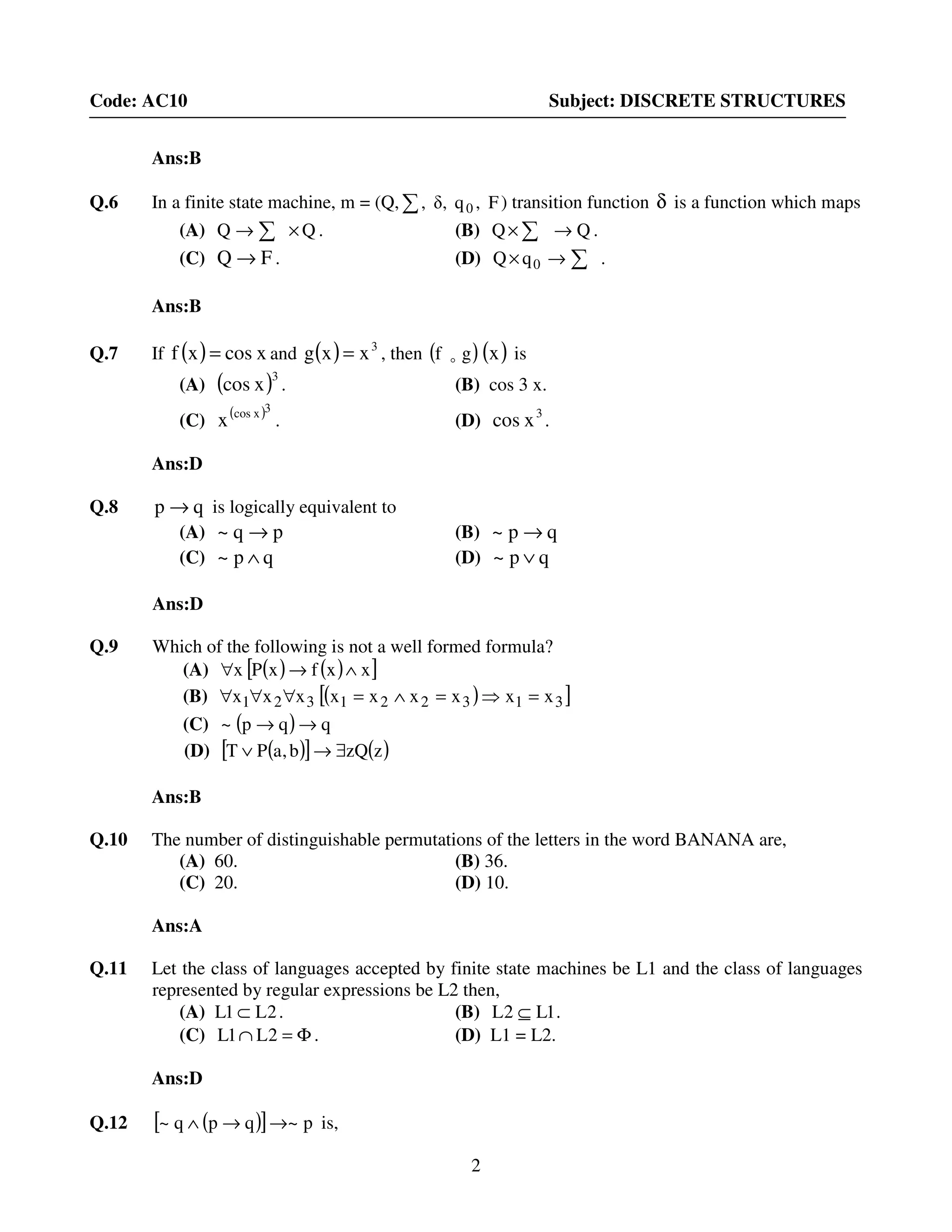 2
Code: AC10 Subject: DISCRETE STRUCTURES
Ans:B
Q.6 In a finite state machine, m = (Q, F,qδ,, 0∑ ) transition function δ is a function which maps
(A) QQ ×→ ∑ . (B) QQ →× ∑ .
(C) FQ → . (D) ∑→× 0qQ .
Ans:B
Q.7 If ( ) xcosxf = and ( ) 3
xxg = , then ( )gf o ( )x is
(A) ( )3
xcos . (B) cos 3 x.
(C) ( )3xcos
x . (D) 3
xcos .
Ans:D
Q.8 qp → is logically equivalent to
(A) pq~ → (B) qp~ →
(C) qp~ ∧ (D) qp~ ∨
Ans:D
Q.9 Which of the following is not a well formed formula?
(A) ( ) ( )[ ]xxfxPx ∧→∀
(B) ( )[ ]313221321 xxxxxxxxx =⇒=∧=∀∀∀
(C) ( ) qqp~ →→
(D) ( )[ ] ( )zzQb,aPT ∃→∨
Ans:B
Q.10 The number of distinguishable permutations of the letters in the word BANANA are,
(A) 60. (B) 36.
(C) 20. (D) 10.
Ans:A
Q.11 Let the class of languages accepted by finite state machines be L1 and the class of languages
represented by regular expressions be L2 then,
(A) 2L1L ⊂ . (B) 1L2L ⊆ .
(C) Φ=∩ 2L1L . (D) L1 = L2.
Ans:D
Q.12 ( )[ ] p~qpq~ →→∧ is,
 