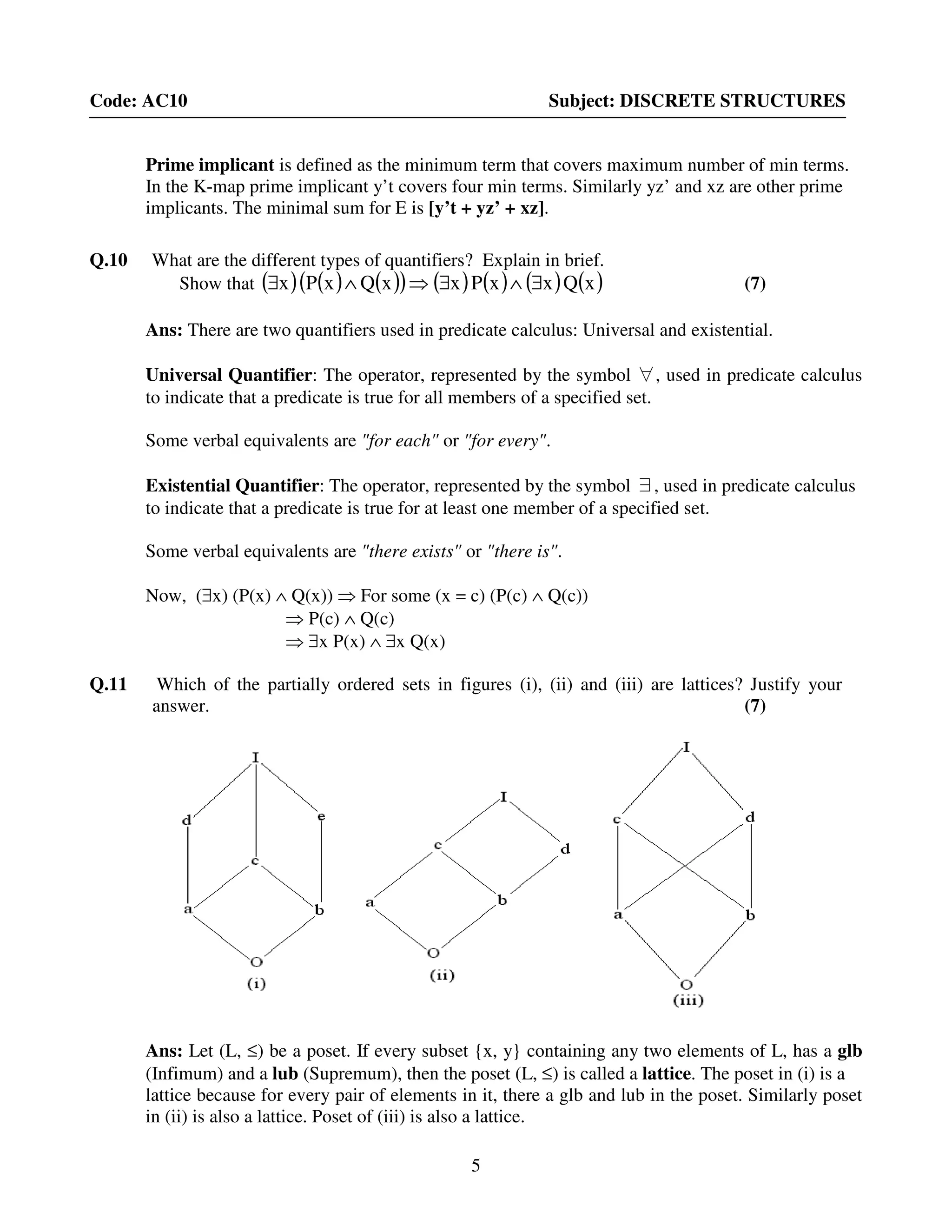 5
Code: AC10 Subject: DISCRETE STRUCTURES
Prime implicant is defined as the minimum term that covers maximum number of min terms.
In the K-map prime implicant y’t covers four min terms. Similarly yz’ and xz are other prime
implicants. The minimal sum for E is [y’t + yz’ + xz].
Q.10 What are the different types of quantifiers? Explain in brief.
Show that ( ) ( ) ( )( ) ( ) ( ) ( ) ( )xQxxPxxQxPx ∃∧∃⇒∧∃ (7)
Ans: There are two quantifiers used in predicate calculus: Universal and existential.
Universal Quantifier: The operator, represented by the symbol ∀, used in predicate calculus
to indicate that a predicate is true for all members of a specified set.
Some verbal equivalents are "for each" or "for every".
Existential Quantifier: The operator, represented by the symbol ∃, used in predicate calculus
to indicate that a predicate is true for at least one member of a specified set.
Some verbal equivalents are "there exists" or "there is".
Now, (∃x) (P(x) ∧ Q(x)) ⇒ For some (x = c) (P(c) ∧ Q(c))
⇒ P(c) ∧ Q(c)
⇒ ∃x P(x) ∧ ∃x Q(x)
Q.11 Which of the partially ordered sets in figures (i), (ii) and (iii) are lattices? Justify your
answer. (7)
Ans: Let (L, ≤) be a poset. If every subset {x, y} containing any two elements of L, has a glb
(Infimum) and a lub (Supremum), then the poset (L, ≤) is called a lattice. The poset in (i) is a
lattice because for every pair of elements in it, there a glb and lub in the poset. Similarly poset
in (ii) is also a lattice. Poset of (iii) is also a lattice.
 