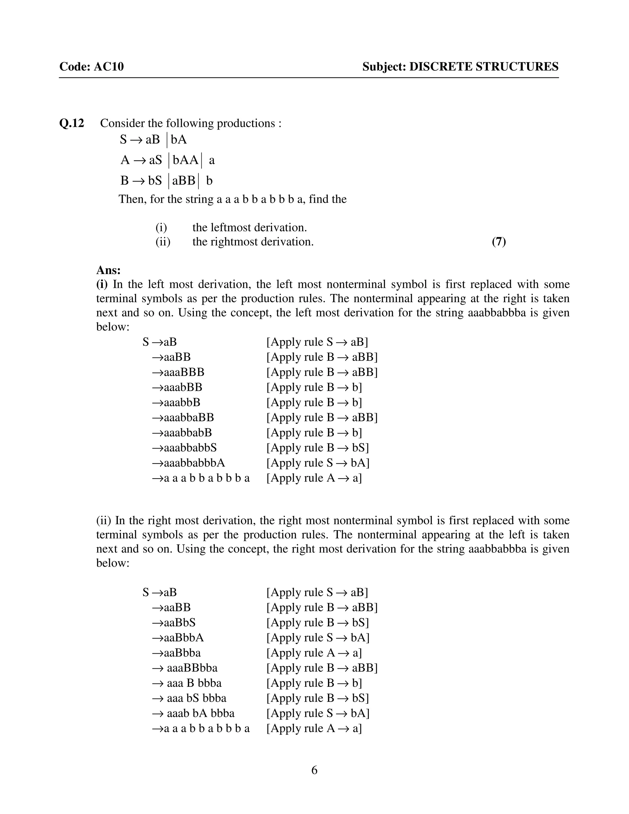 6
Code: AC10 Subject: DISCRETE STRUCTURES
Q.12 Consider the following productions :
bAaBS →
abAAaSA →
baBBbSB →
Then, for the string a a a b b a b b b a, find the
(i) the leftmost derivation.
(ii) the rightmost derivation. (7)
Ans:
(i) In the left most derivation, the left most nonterminal symbol is first replaced with some
terminal symbols as per the production rules. The nonterminal appearing at the right is taken
next and so on. Using the concept, the left most derivation for the string aaabbabbba is given
below:
S →aB [Apply rule S → aB]
→aaBB [Apply rule B → aBB]
→aaaBBB [Apply rule B → aBB]
→aaabBB [Apply rule B → b]
→aaabbB [Apply rule B → b]
→aaabbaBB [Apply rule B → aBB]
→aaabbabB [Apply rule B → b]
→aaabbabbS [Apply rule B → bS]
→aaabbabbbA [Apply rule S → bA]
→a a a b b a b b b a [Apply rule A → a]
(ii) In the right most derivation, the right most nonterminal symbol is first replaced with some
terminal symbols as per the production rules. The nonterminal appearing at the left is taken
next and so on. Using the concept, the right most derivation for the string aaabbabbba is given
below:
S →aB [Apply rule S → aB]
→aaBB [Apply rule B → aBB]
→aaBbS [Apply rule B → bS]
→aaBbbA [Apply rule S → bA]
→aaBbba [Apply rule A → a]
→ aaaBBbba [Apply rule B → aBB]
→ aaa B bbba [Apply rule B → b]
→ aaa bS bbba [Apply rule B → bS]
→ aaab bA bbba [Apply rule S → bA]
→a a a b b a b b b a [Apply rule A → a]
 