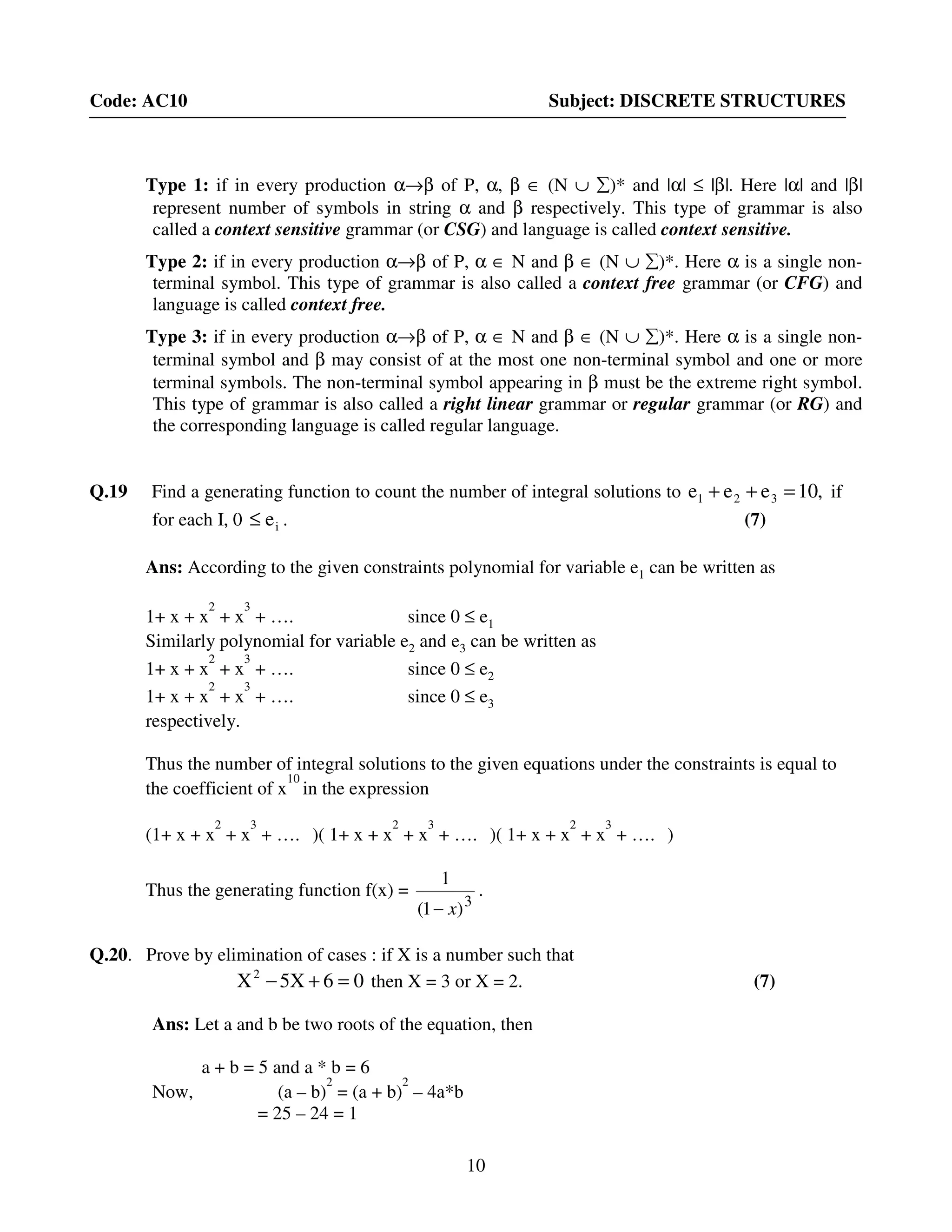 10
Code: AC10 Subject: DISCRETE STRUCTURES
Type 1: if in every production α→β of P, α, β ∈ (N ∪ ∑)* and |α| ≤ |β|. Here |α| and |β|
represent number of symbols in string α and β respectively. This type of grammar is also
called a context sensitive grammar (or CSG) and language is called context sensitive.
Type 2: if in every production α→β of P, α ∈ N and β ∈ (N ∪ ∑)*. Here α is a single non-
terminal symbol. This type of grammar is also called a context free grammar (or CFG) and
language is called context free.
Type 3: if in every production α→β of P, α ∈ N and β ∈ (N ∪ ∑)*. Here α is a single non-
terminal symbol and β may consist of at the most one non-terminal symbol and one or more
terminal symbols. The non-terminal symbol appearing in β must be the extreme right symbol.
This type of grammar is also called a right linear grammar or regular grammar (or RG) and
the corresponding language is called regular language.
Q.19 Find a generating function to count the number of integral solutions to ,10eee 321 =++ if
for each I, 0 ie≤ . (7)
Ans: According to the given constraints polynomial for variable e1 can be written as
1+ x + x
2
+ x
3
+ …. since 0 ≤ e1
Similarly polynomial for variable e2 and e3 can be written as
1+ x + x
2
+ x
3
+ …. since 0 ≤ e2
1+ x + x
2
+ x
3
+ …. since 0 ≤ e3
respectively.
Thus the number of integral solutions to the given equations under the constraints is equal to
the coefficient of x
10
in the expression
(1+ x + x
2
+ x
3
+ …. )( 1+ x + x
2
+ x
3
+ …. )( 1+ x + x
2
+ x
3
+ …. )
Thus the generating function f(x) =
3
)1(
1
x−
.
Q.20. Prove by elimination of cases : if X is a number such that
06X5X2
=+− then X = 3 or X = 2. (7)
Ans: Let a and b be two roots of the equation, then
a + b = 5 and a * b = 6
Now, (a – b)
2
= (a + b)
2
– 4a*b
= 25 – 24 = 1
 