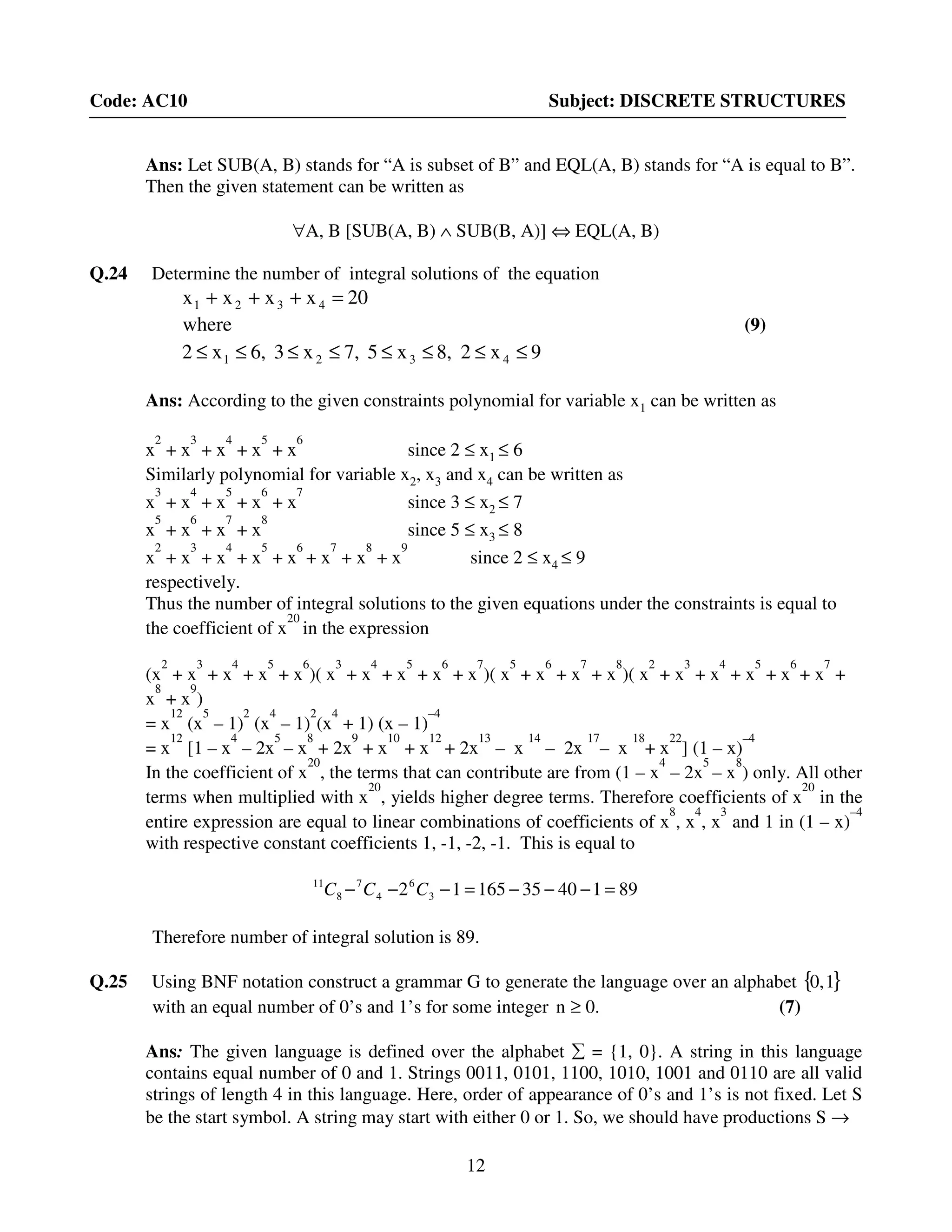 12
Code: AC10 Subject: DISCRETE STRUCTURES
Ans: Let SUB(A, B) stands for “A is subset of B” and EQL(A, B) stands for “A is equal to B”.
Then the given statement can be written as
∀A, B [SUB(A, B) ∧ SUB(B, A)] ⇔ EQL(A, B)
Q.24 Determine the number of integral solutions of the equation
9x28,x57,x36,x2
where
20xxxx
4321
4321
≤≤≤≤≤≤≤≤
=+++
(9)
Ans: According to the given constraints polynomial for variable x1 can be written as
x
2
+ x
3
+ x
4
+ x
5
+ x
6
since 2 ≤ x1 ≤ 6
Similarly polynomial for variable x2, x3 and x4 can be written as
x
3
+ x
4
+ x
5
+ x
6
+ x
7
since 3 ≤ x2 ≤ 7
x
5
+ x
6
+ x
7
+ x
8
since 5 ≤ x3 ≤ 8
x
2
+ x
3
+ x
4
+ x
5
+ x
6
+ x
7
+ x
8
+ x
9
since 2 ≤ x4 ≤ 9
respectively.
Thus the number of integral solutions to the given equations under the constraints is equal to
the coefficient of x
20
in the expression
(x
2
+ x
3
+ x
4
+ x
5
+ x
6
)( x
3
+ x
4
+ x
5
+ x
6
+ x
7
)( x
5
+ x
6
+ x
7
+ x
8
)( x
2
+ x
3
+ x
4
+ x
5
+ x
6
+ x
7
+
x
8
+ x
9
)
= x
12
(x
5
– 1)
2
(x
4
– 1)
2
(x
4
+ 1) (x – 1)
–4
= x
12
[1 – x
4
– 2x
5
– x
8
+ 2x
9
+ x
10
+ x
12
+ 2x
13
– x
14
– 2x
17
– x
18
+ x
22
] (1 – x)
–4
In the coefficient of x
20
, the terms that can contribute are from (1 – x
4
– 2x
5
– x
8
) only. All other
terms when multiplied with x
20
, yields higher degree terms. Therefore coefficients of x
20
in the
entire expression are equal to linear combinations of coefficients of x
8
, x
4
, x
3
and 1 in (1 – x)
–4
with respective constant coefficients 1, -1, -2, -1. This is equal to
981403516512 3
6
4
7
8
11
=−−−=−−− CCC
Therefore number of integral solution is 89.
Q.25 Using BNF notation construct a grammar G to generate the language over an alphabet { }10,
with an equal number of 0’s and 1’s for some integer 0.n ≥ (7)
Ans: The given language is defined over the alphabet ∑ = {1, 0}. A string in this language
contains equal number of 0 and 1. Strings 0011, 0101, 1100, 1010, 1001 and 0110 are all valid
strings of length 4 in this language. Here, order of appearance of 0’s and 1’s is not fixed. Let S
be the start symbol. A string may start with either 0 or 1. So, we should have productions S →
 