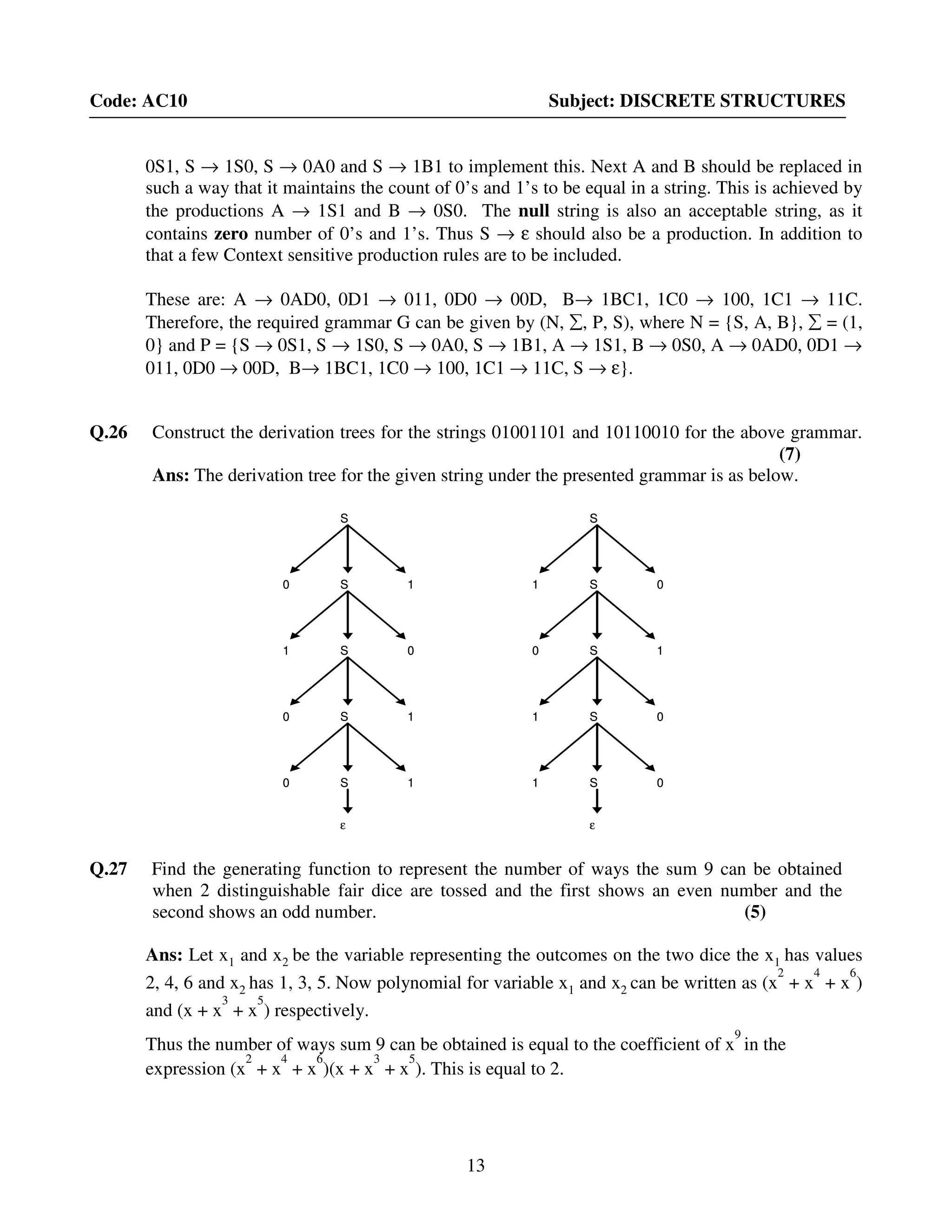 13
Code: AC10 Subject: DISCRETE STRUCTURES
0S1, S → 1S0, S → 0A0 and S → 1B1 to implement this. Next A and B should be replaced in
such a way that it maintains the count of 0’s and 1’s to be equal in a string. This is achieved by
the productions A → 1S1 and B → 0S0. The null string is also an acceptable string, as it
contains zero number of 0’s and 1’s. Thus S → ε should also be a production. In addition to
that a few Context sensitive production rules are to be included.
These are: A → 0AD0, 0D1 → 011, 0D0 → 00D, B→ 1BC1, 1C0 → 100, 1C1 → 11C.
Therefore, the required grammar G can be given by (N, ∑, P, S), where N = {S, A, B}, ∑ = (1,
0} and P = {S → 0S1, S → 1S0, S → 0A0, S → 1B1, A → 1S1, B → 0S0, A → 0AD0, 0D1 →
011, 0D0 → 00D, B→ 1BC1, 1C0 → 100, 1C1 → 11C, S → ε}.
Q.26 Construct the derivation trees for the strings 01001101 and 10110010 for the above grammar.
(7)
Ans: The derivation tree for the given string under the presented grammar is as below.
1 S 0
S
0 S 1
ε
1 S 0
1 S 0
1 S 0
S
1 S 0
S
0 S 10 S 1
ε
1 S 01 S 0
1 S 01 S 0
0 S 1
S
1 S 0
ε
0 S 1
0 S 1
0 S 1
S
0 S 1
S
1 S 01 S 0
ε
0 S 10 S 1
0 S 10 S 1
Q.27 Find the generating function to represent the number of ways the sum 9 can be obtained
when 2 distinguishable fair dice are tossed and the first shows an even number and the
second shows an odd number. (5)
Ans: Let x1 and x2 be the variable representing the outcomes on the two dice the x1 has values
2, 4, 6 and x2 has 1, 3, 5. Now polynomial for variable x1 and x2 can be written as (x
2
+ x
4
+ x
6
)
and (x + x
3
+ x
5
) respectively.
Thus the number of ways sum 9 can be obtained is equal to the coefficient of x
9
in the
expression (x
2
+ x
4
+ x
6
)(x + x
3
+ x
5
). This is equal to 2.
 