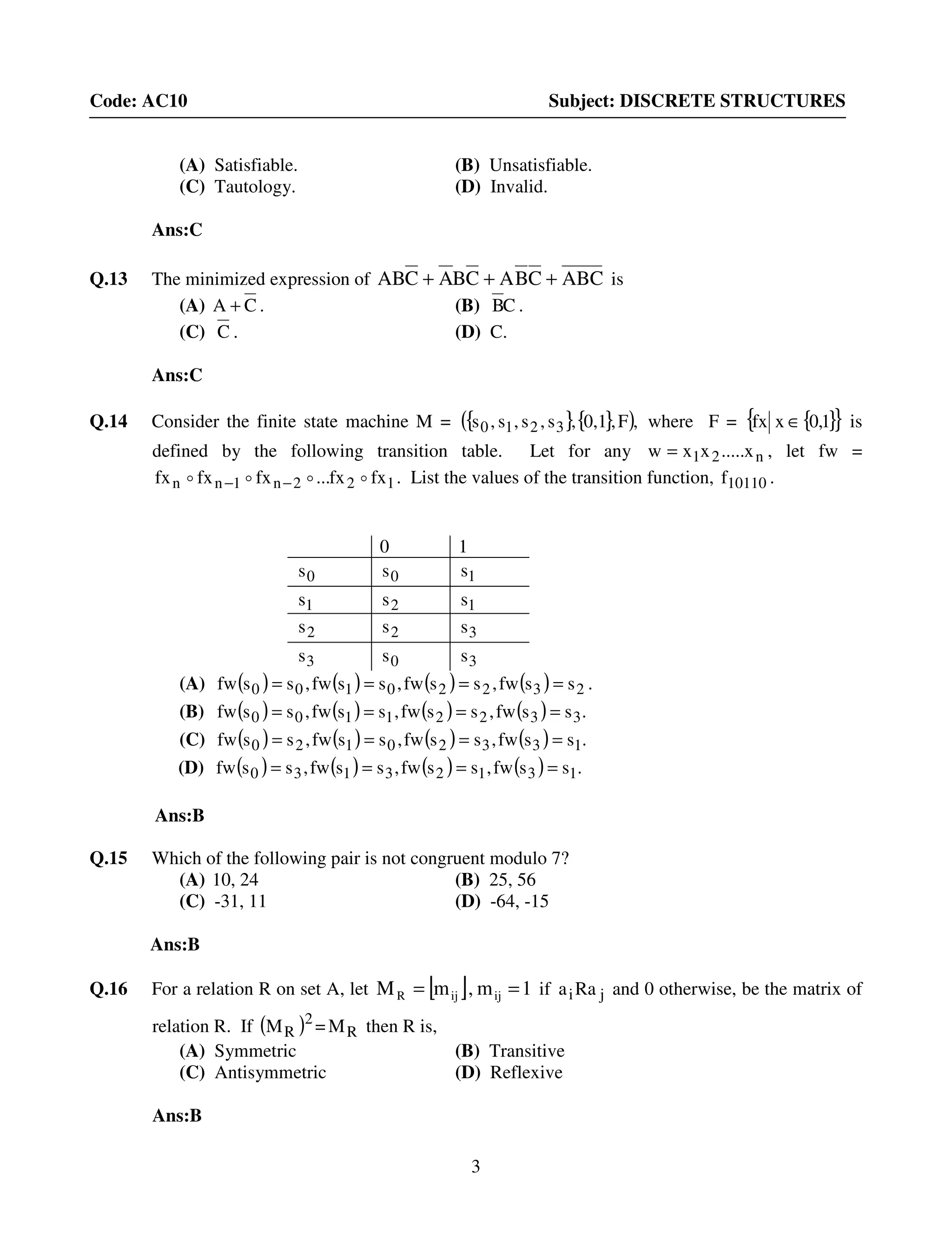 3
Code: AC10 Subject: DISCRETE STRUCTURES
(A) Satisfiable. (B) Unsatisfiable.
(C) Tautology. (D) Invalid.
Ans:C
Q.13 The minimized expression of ABCCBACBACAB +++ is
(A) CA + . (B) CB .
(C) C . (D) C.
Ans:C
Q.14 Consider the finite state machine M = { }{ }( ),F,0,1,s,s,s,s 3210 where F = { }{ }1,0xfx ∈ is
defined by the following transition table. Let for any n21 x.....xxw = , let fw =
122n1nn fxfx...fxfxfx oooo −− . List the values of the transition function, 10110f .
0 1
0s 0s 1s
1s 2s 1s
2s 2s 3s
3s 0s 3s
(A) ( ) ( ) ( ) ( ) 23220100 ssfw,ssfw,ssfw,ssfw ==== .
(B) ( ) ( ) ( ) ( ) .ssfw,ssfw,ssfw,ssfw 33221100 ====
(C) ( ) ( ) ( ) ( ) .ssfw,ssfw,ssfw,ssfw 13320120 ====
(D) ( ) ( ) ( ) ( ) .ssfw,ssfw,ssfw,ssfw 13123130 ====
Ans:B
Q.15 Which of the following pair is not congruent modulo 7?
(A) 10, 24 (B) 25, 56
(C) -31, 11 (D) -64, -15
Ans:B
Q.16 For a relation R on set A, let [ ] 1m,mM ijijR == if jiRaa and 0 otherwise, be the matrix of
relation R. If ( )2
RM = RM then R is,
(A) Symmetric (B) Transitive
(C) Antisymmetric (D) Reflexive
Ans:B
 