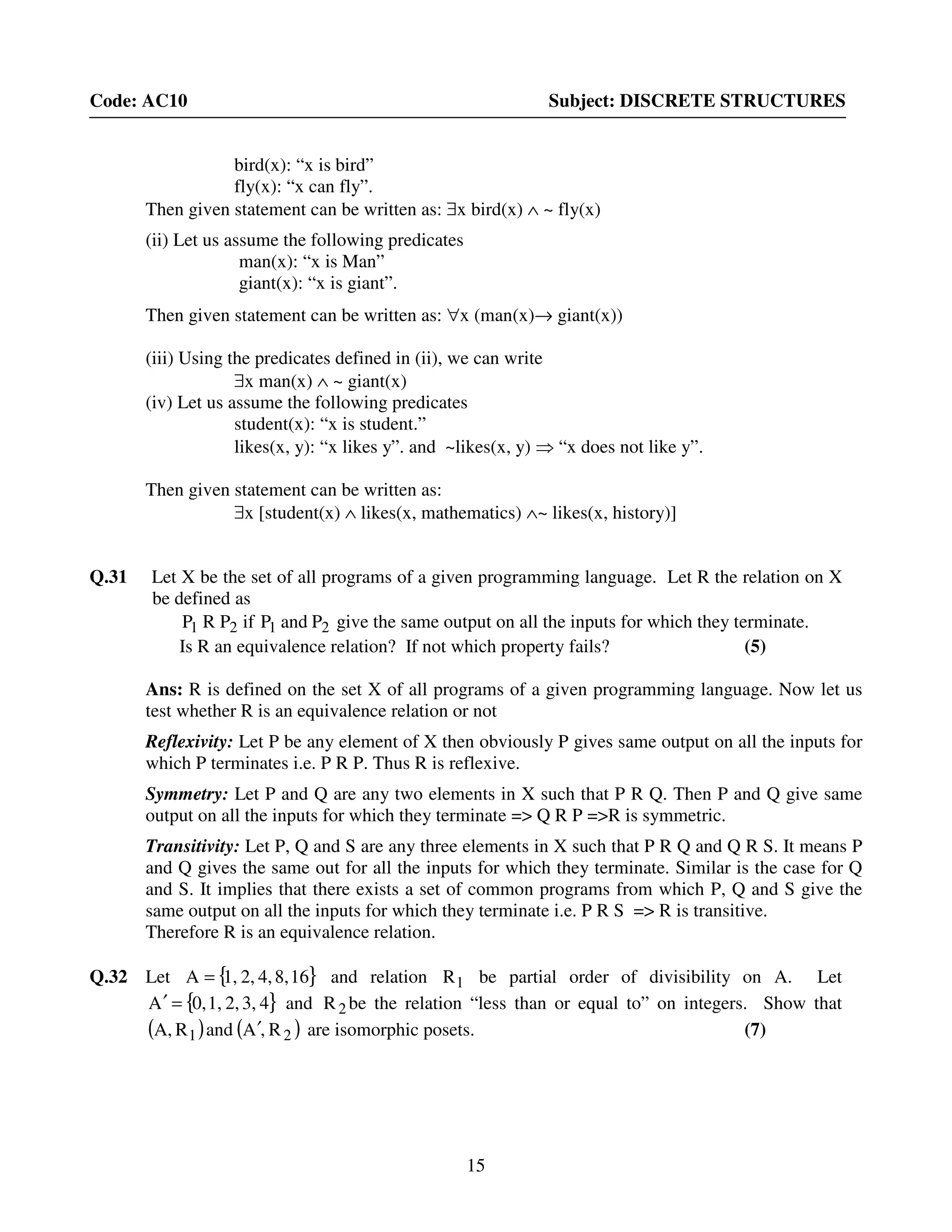 15
Code: AC10 Subject: DISCRETE STRUCTURES
bird(x): “x is bird”
fly(x): “x can fly”.
Then given statement can be written as: ∃x bird(x) ∧ ~ fly(x)
(ii) Let us assume the following predicates
man(x): “x is Man”
giant(x): “x is giant”.
Then given statement can be written as: ∀x (man(x)→ giant(x))
(iii) Using the predicates defined in (ii), we can write
∃x man(x) ∧ ~ giant(x)
(iv) Let us assume the following predicates
student(x): “x is student.”
likes(x, y): “x likes y”. and ~likes(x, y) ⇒ “x does not like y”.
Then given statement can be written as:
∃x [student(x) ∧ likes(x, mathematics) ∧~ likes(x, history)]
Q.31 Let X be the set of all programs of a given programming language. Let R the relation on X
be defined as
2121 PandPifPRP give the same output on all the inputs for which they terminate.
Is R an equivalence relation? If not which property fails? (5)
Ans: R is defined on the set X of all programs of a given programming language. Now let us
test whether R is an equivalence relation or not
Reflexivity: Let P be any element of X then obviously P gives same output on all the inputs for
which P terminates i.e. P R P. Thus R is reflexive.
Symmetry: Let P and Q are any two elements in X such that P R Q. Then P and Q give same
output on all the inputs for which they terminate => Q R P =>R is symmetric.
Transitivity: Let P, Q and S are any three elements in X such that P R Q and Q R S. It means P
and Q gives the same out for all the inputs for which they terminate. Similar is the case for Q
and S. It implies that there exists a set of common programs from which P, Q and S give the
same output on all the inputs for which they terminate i.e. P R S => R is transitive.
Therefore R is an equivalence relation.
Q.32 Let { }168,4,2,1,A = and relation 1R be partial order of divisibility on A. Let
{ }43,2,1,0,A =′ and 2R be the relation “less than or equal to” on integers. Show that
( ) ( )21 R,AandRA, ′ are isomorphic posets. (7)
 