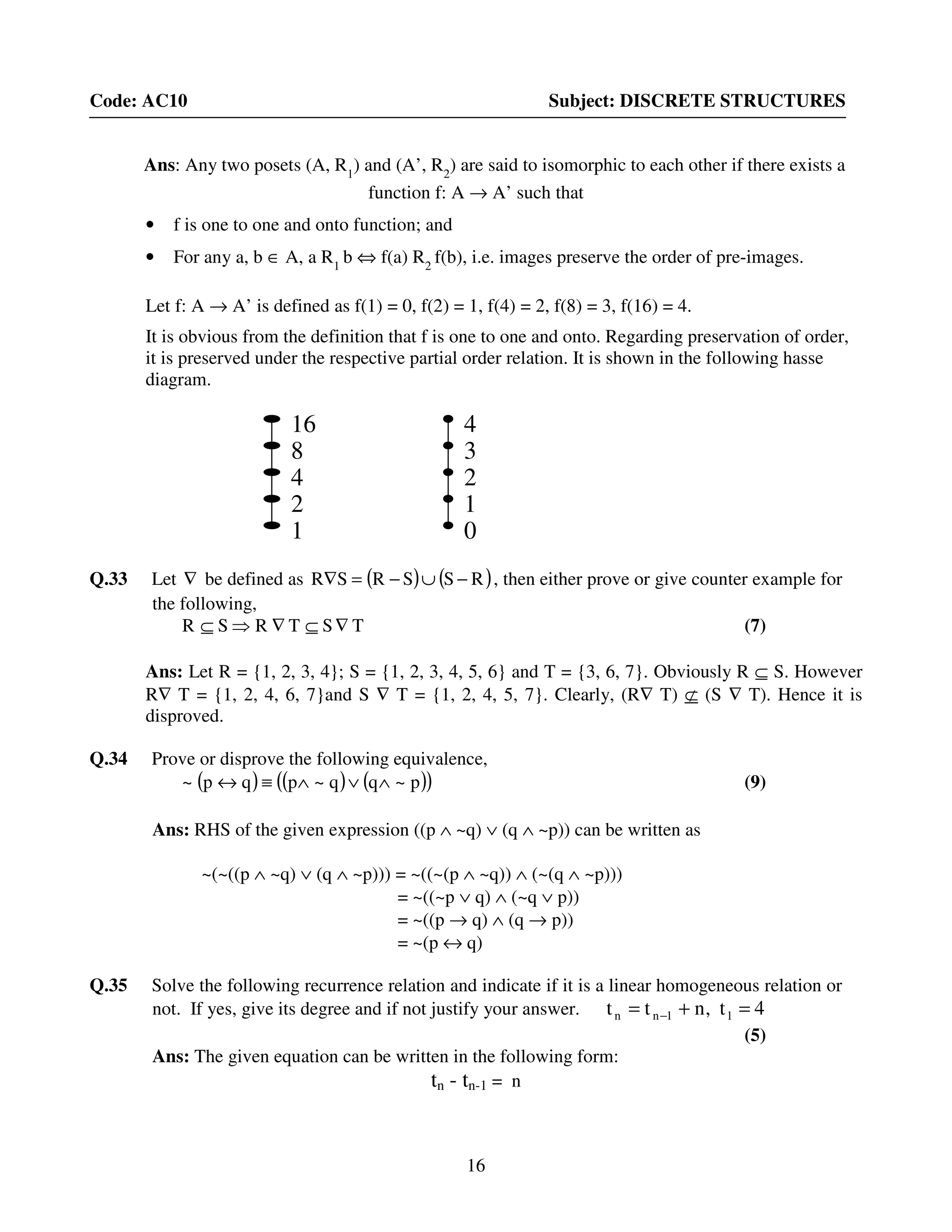 16
Code: AC10 Subject: DISCRETE STRUCTURES
Ans: Any two posets (A, R1
) and (A’, R2
) are said to isomorphic to each other if there exists a
function f: A → A’ such that
• f is one to one and onto function; and
• For any a, b ∈ A, a R1
b ⇔ f(a) R2
f(b), i.e. images preserve the order of pre-images.
Let f: A → A’ is defined as f(1) = 0, f(2) = 1, f(4) = 2, f(8) = 3, f(16) = 4.
It is obvious from the definition that f is one to one and onto. Regarding preservation of order,
it is preserved under the respective partial order relation. It is shown in the following hasse
diagram.
Q.33 Let ∇ be defined as ( ) ( )RSSRSR −∪−=∇ , then either prove or give counter example for
the following,
TSTRSR ∇⊆∇⇒⊆ (7)
Ans: Let R = {1, 2, 3, 4}; S = {1, 2, 3, 4, 5, 6} and T = {3, 6, 7}. Obviously R ⊆ S. However
R∇ T = {1, 2, 4, 6, 7}and S ∇ T = {1, 2, 4, 5, 7}. Clearly, (R∇ T) ⊄ (S ∇ T). Hence it is
disproved.
Q.34 Prove or disprove the following equivalence,
( ) ( ) ( )( )p~qq~pqp~ ∧∨∧≡↔ (9)
Ans: RHS of the given expression ((p ∧ ~q) ∨ (q ∧ ~p)) can be written as
~(~((p ∧ ~q) ∨ (q ∧ ~p))) = ~((~(p ∧ ~q)) ∧ (~(q ∧ ~p)))
= ~((~p ∨ q) ∧ (~q ∨ p))
= ~((p → q) ∧ (q → p))
= ~(p ↔ q)
Q.35 Solve the following recurrence relation and indicate if it is a linear homogeneous relation or
not. If yes, give its degree and if not justify your answer. 4t,ntt 11nn =+= −
(5)
Ans: The given equation can be written in the following form:
tn - tn-1 = n
4
3
2
0
1
16
8
4
1
2
 