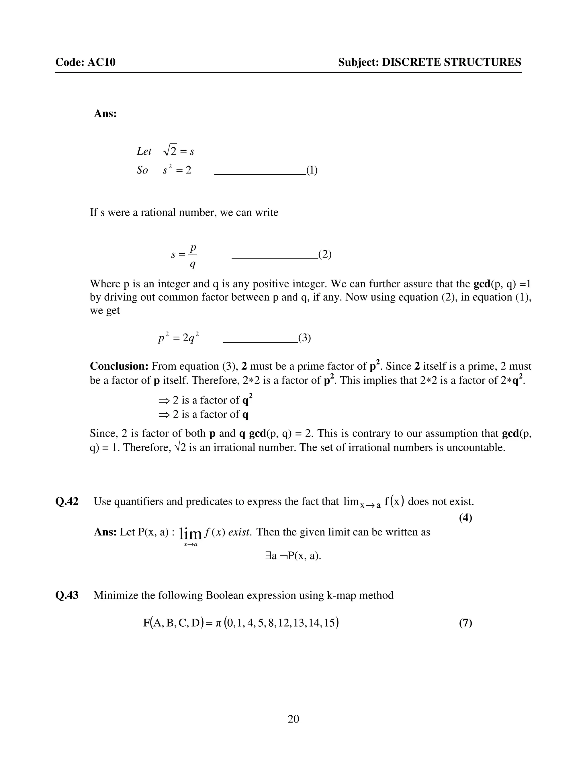 20
Code: AC10 Subject: DISCRETE STRUCTURES
Ans:
If s were a rational number, we can write
Where p is an integer and q is any positive integer. We can further assure that the gcd(p, q) =1
by driving out common factor between p and q, if any. Now using equation (2), in equation (1),
we get
Conclusion: From equation (3), 2 must be a prime factor of p2
. Since 2 itself is a prime, 2 must
be a factor of p itself. Therefore, 2∗2 is a factor of p2
. This implies that 2∗2 is a factor of 2∗q2
.
⇒ 2 is a factor of q2
⇒ 2 is a factor of q
Since, 2 is factor of both p and q gcd(p, q) = 2. This is contrary to our assumption that gcd(p,
q) = 1. Therefore, √2 is an irrational number. The set of irrational numbers is uncountable.
Q.42 Use quantifiers and predicates to express the fact that ( )xflim ax→ does not exist.
(4)
Ans: Let P(x, a) : .)(lim existxf
ax→
Then the given limit can be written as
∃a ¬P(x, a).
Q.43 Minimize the following Boolean expression using k-map method
( ) ( )1514,13,12,8,5,4,1,0,πDC,B,A,F = (7)
)2_____(__________
q
p
s =
)3___(__________2 22
qp =
)1______(__________2
2
2
=
=
sSo
sLet
 