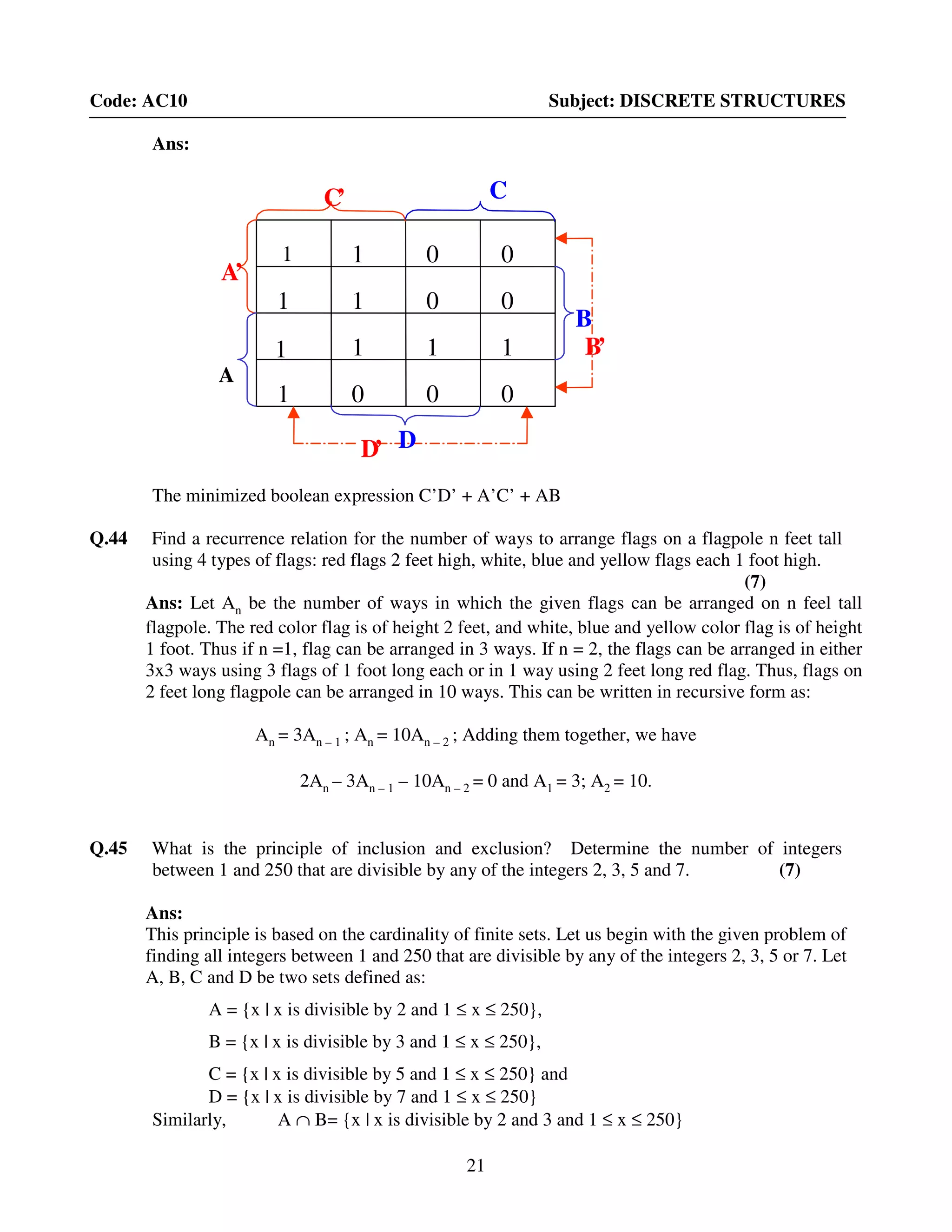 21
Code: AC10 Subject: DISCRETE STRUCTURES
Ans:
The minimized boolean expression C’D’ + A’C’ + AB
Q.44 Find a recurrence relation for the number of ways to arrange flags on a flagpole n feet tall
using 4 types of flags: red flags 2 feet high, white, blue and yellow flags each 1 foot high.
(7)
Ans: Let An be the number of ways in which the given flags can be arranged on n feel tall
flagpole. The red color flag is of height 2 feet, and white, blue and yellow color flag is of height
1 foot. Thus if n =1, flag can be arranged in 3 ways. If n = 2, the flags can be arranged in either
3x3 ways using 3 flags of 1 foot long each or in 1 way using 2 feet long red flag. Thus, flags on
2 feet long flagpole can be arranged in 10 ways. This can be written in recursive form as:
An = 3An – 1 ; An = 10An – 2 ; Adding them together, we have
2An – 3An – 1 – 10An – 2 = 0 and A1 = 3; A2 = 10.
Q.45 What is the principle of inclusion and exclusion? Determine the number of integers
between 1 and 250 that are divisible by any of the integers 2, 3, 5 and 7. (7)
Ans:
This principle is based on the cardinality of finite sets. Let us begin with the given problem of
finding all integers between 1 and 250 that are divisible by any of the integers 2, 3, 5 or 7. Let
A, B, C and D be two sets defined as:
A = {x | x is divisible by 2 and 1 ≤ x ≤ 250},
B = {x | x is divisible by 3 and 1 ≤ x ≤ 250},
C = {x | x is divisible by 5 and 1 ≤ x ≤ 250} and
D = {x | x is divisible by 7 and 1 ≤ x ≤ 250}
Similarly, A ∩ B= {x | x is divisible by 2 and 3 and 1 ≤ x ≤ 250}
C’
D’
B’
A’
A
C
D
B
1 1 0 1
0 0 0 1
0 0 0 0
1 1 0 1
C’
D’
B’
A’
A
C
D
B
1 1 0 0
1 1 0 0
1 1 1 1
1 0 0 0
 