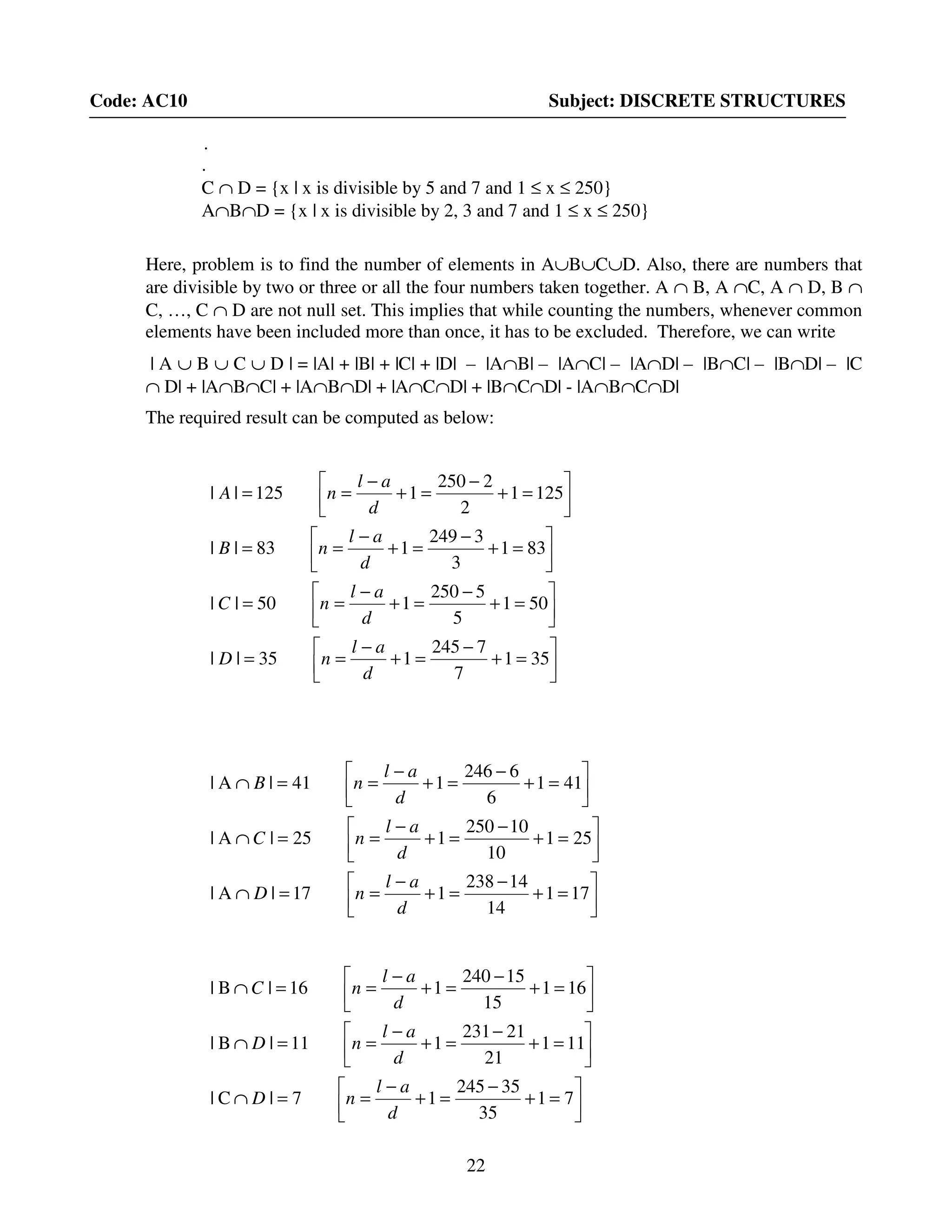 22
Code: AC10 Subject: DISCRETE STRUCTURES
.
.
C ∩ D = {x | x is divisible by 5 and 7 and 1 ≤ x ≤ 250}
A∩B∩D = {x | x is divisible by 2, 3 and 7 and 1 ≤ x ≤ 250}
Here, problem is to find the number of elements in A∪B∪C∪D. Also, there are numbers that
are divisible by two or three or all the four numbers taken together. A ∩ B, A ∩C, A ∩ D, B ∩
C, …, C ∩ D are not null set. This implies that while counting the numbers, whenever common
elements have been included more than once, it has to be excluded. Therefore, we can write
| A ∪ B ∪ C ∪ D | = |A| + |B| + |C| + |D| – |A∩B| – |A∩C| – |A∩D| – |B∩C| – |B∩D| – |C
∩ D| + |A∩B∩C| + |A∩B∩D| + |A∩C∩D| + |B∩C∩D| - |A∩B∩C∩D|
The required result can be computed as below:






=+
−
=+
−
==






=+
−
=+
−
==






=+
−
=+
−
==






=+
−
=+
−
==
351
7
7245
135||
501
5
5250
150||
831
3
3249
183||
1251
2
2250
1125||
d
al
nD
d
al
nC
d
al
nB
d
al
nA






=+
−
=+
−
==∩






=+
−
=+
−
==∩






=+
−
=+
−
==∩
171
14
14238
117|A|
251
10
10250
125|A|
411
6
6246
141|A|
d
al
nD
d
al
nC
d
al
nB






=+
−
=+
−
==∩






=+
−
=+
−
==∩






=+
−
=+
−
==∩
71
35
35245
17|C|
111
21
21231
111|B|
161
15
15240
116|B|
d
al
nD
d
al
nD
d
al
nC
 