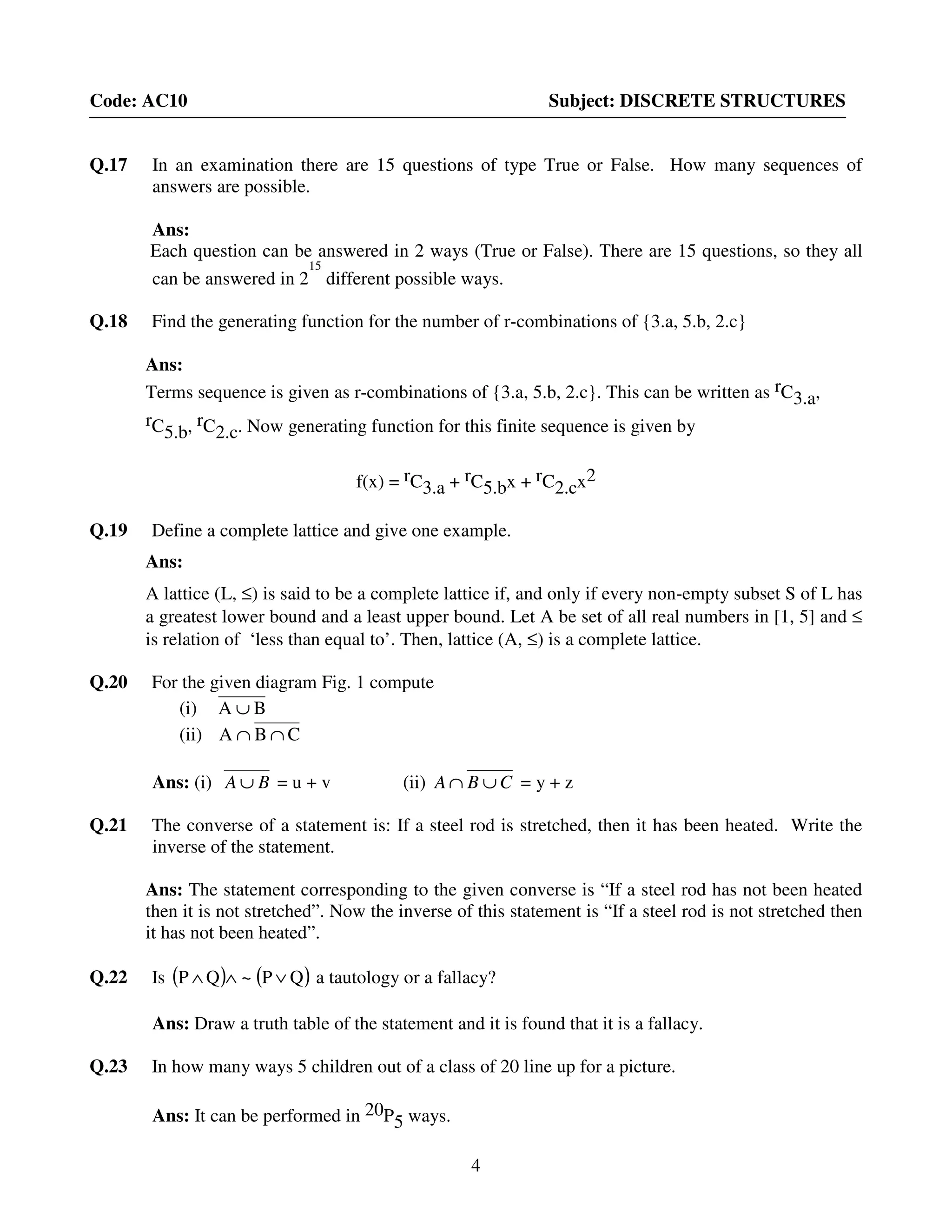 4
Code: AC10 Subject: DISCRETE STRUCTURES
Q.17 In an examination there are 15 questions of type True or False. How many sequences of
answers are possible.
Ans:
Each question can be answered in 2 ways (True or False). There are 15 questions, so they all
can be answered in 2
15
different possible ways.
Q.18 Find the generating function for the number of r-combinations of {3.a, 5.b, 2.c}
Ans:
Terms sequence is given as r-combinations of {3.a, 5.b, 2.c}. This can be written as rC3.a,
rC5.b, rC2.c. Now generating function for this finite sequence is given by
f(x) = rC3.a + rC5.bx + rC2.cx2
Q.19 Define a complete lattice and give one example.
Ans:
A lattice (L, ≤) is said to be a complete lattice if, and only if every non-empty subset S of L has
a greatest lower bound and a least upper bound. Let A be set of all real numbers in [1, 5] and ≤
is relation of ‘less than equal to’. Then, lattice (A, ≤) is a complete lattice.
Q.20 For the given diagram Fig. 1 compute
(i) BA ∪
(ii) CBA ∩∩
Ans: (i) BA ∪ = u + v (ii) CBA ∪∩ = y + z
Q.21 The converse of a statement is: If a steel rod is stretched, then it has been heated. Write the
inverse of the statement.
Ans: The statement corresponding to the given converse is “If a steel rod has not been heated
then it is not stretched”. Now the inverse of this statement is “If a steel rod is not stretched then
it has not been heated”.
Q.22 Is ( ) ( )QP~QP ∨∧∧ a tautology or a fallacy?
Ans: Draw a truth table of the statement and it is found that it is a fallacy.
Q.23 In how many ways 5 children out of a class of 20 line up for a picture.
Ans: It can be performed in 20P5 ways.
 