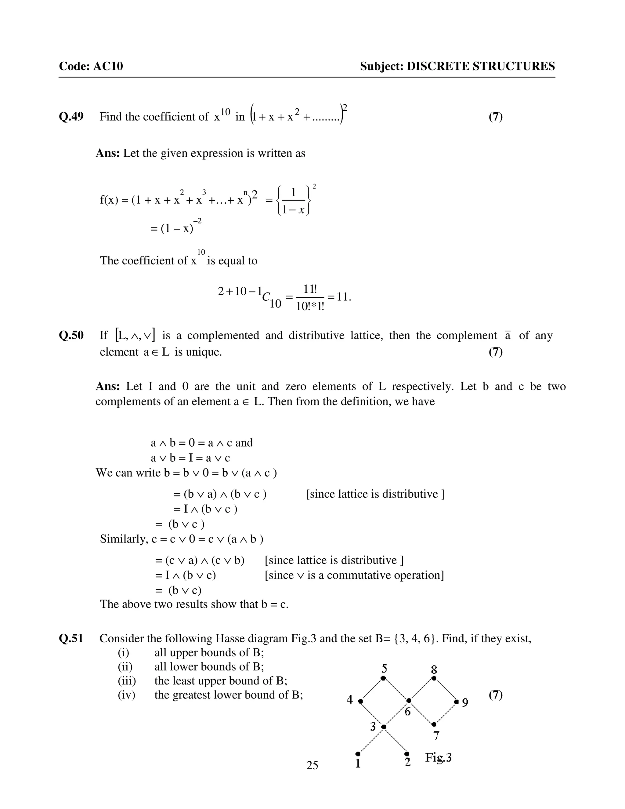 25
Code: AC10 Subject: DISCRETE STRUCTURES
Q.49 Find the coefficient of 10
x in ( )22
.........xx1 +++ (7)
Ans: Let the given expression is written as
f(x) = (1 + x + x
2
+ x
3
+…+ x
n
)2
2
1
1






−
=
x
= (1 – x)
–2
The coefficient of x
10
is equal to
Q.50 If [ ]∨∧,L, is a complemented and distributive lattice, then the complement a of any
element La ∈ is unique. (7)
Ans: Let I and 0 are the unit and zero elements of L respectively. Let b and c be two
complements of an element a ∈ L. Then from the definition, we have
a ∧ b = 0 = a ∧ c and
a ∨ b = I = a ∨ c
We can write b = b ∨ 0 = b ∨ (a ∧ c )
= (b ∨ a) ∧ (b ∨ c ) [since lattice is distributive ]
= I ∧ (b ∨ c )
= (b ∨ c )
Similarly, c = c ∨ 0 = c ∨ (a ∧ b )
= (c ∨ a) ∧ (c ∨ b) [since lattice is distributive ]
= I ∧ (b ∨ c) [since ∨ is a commutative operation]
= (b ∨ c)
The above two results show that b = c.
Q.51 Consider the following Hasse diagram Fig.3 and the set B= {3, 4, 6}. Find, if they exist,
(i) all upper bounds of B;
(ii) all lower bounds of B;
(iii) the least upper bound of B;
(iv) the greatest lower bound of B; (7)
.11
!1!*10
!11
10
1102 ==−+ C
 