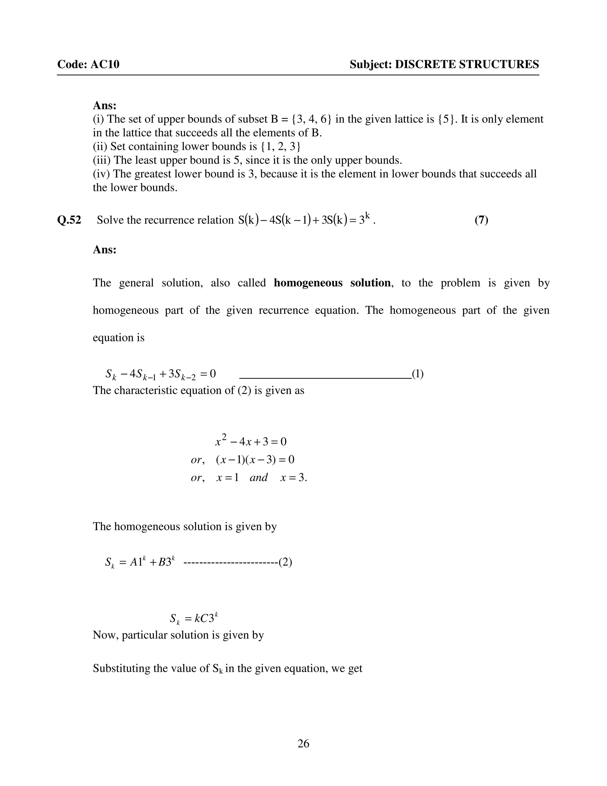 26
Code: AC10 Subject: DISCRETE STRUCTURES
Ans:
(i) The set of upper bounds of subset B = {3, 4, 6} in the given lattice is {5}. It is only element
in the lattice that succeeds all the elements of B.
(ii) Set containing lower bounds is {1, 2, 3}
(iii) The least upper bound is 5, since it is the only upper bounds.
(iv) The greatest lower bound is 3, because it is the element in lower bounds that succeeds all
the lower bounds.
Q.52 Solve the recurrence relation ( ) ( ) ( ) k
3kS31kS4kS =+−− . (7)
Ans:
The general solution, also called homogeneous solution, to the problem is given by
homogeneous part of the given recurrence equation. The homogeneous part of the given
equation is
The characteristic equation of (2) is given as
The homogeneous solution is given by
kk
k BAS 31 += ------------------------(2)
Now, particular solution is given by
Substituting the value of Sk in the given equation, we get
)1_________(____________________034 21 =+− −− kkk SSS
.31,
0)3)(1(,
0342
==
=−−
=+−
xandxor
xxor
xx
k
k kCS 3=
 