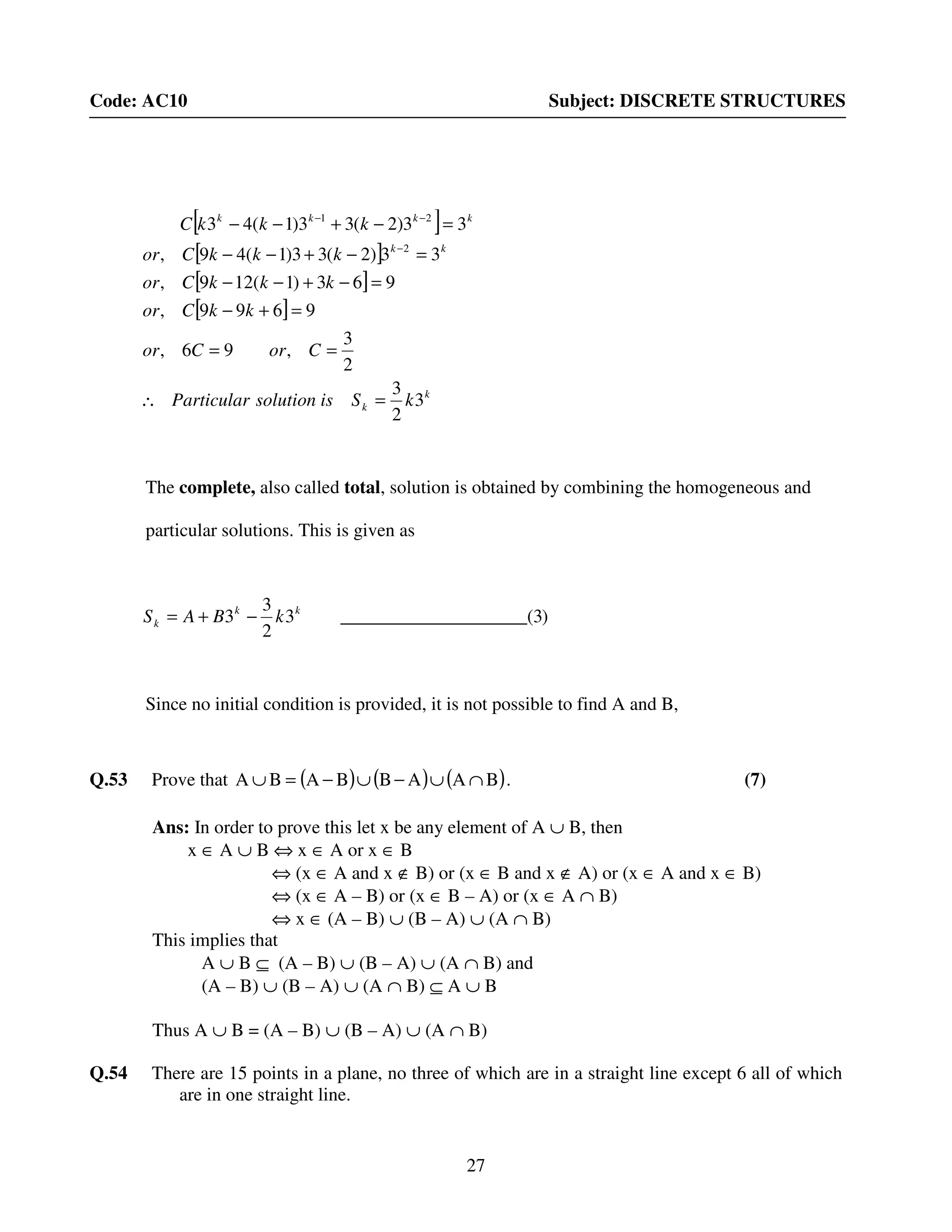 27
Code: AC10 Subject: DISCRETE STRUCTURES
The complete, also called total, solution is obtained by combining the homogeneous and
particular solutions. This is given as
Since no initial condition is provided, it is not possible to find A and B,
Q.53 Prove that ( ) ( ) ( )BAABBABA ∩∪−∪−=∪ . (7)
Ans: In order to prove this let x be any element of A ∪ B, then
x ∈ A ∪ B ⇔ x ∈ A or x ∈ B
⇔ (x ∈ A and x ∉ B) or (x ∈ B and x ∉ A) or (x ∈ A and x ∈ B)
⇔ (x ∈ A – B) or (x ∈ B – A) or (x ∈ A ∩ B)
⇔ x ∈ (A – B) ∪ (B – A) ∪ (A ∩ B)
This implies that
A ∪ B ⊆ (A – B) ∪ (B – A) ∪ (A ∩ B) and
(A – B) ∪ (B – A) ∪ (A ∩ B) ⊆ A ∪ B
Thus A ∪ B = (A – B) ∪ (B – A) ∪ (A ∩ B)
Q.54 There are 15 points in a plane, no three of which are in a straight line except 6 all of which
are in one straight line.
[ ]
[ ]
[ ]
[ ]
k
k
kk
kkkk
kSissolutionParticular
CorCor
kkCor
kkkCor
kkkCor
kkkC
3
2
3
2
3
,96,
9699,
963)1(129,
33)2(33)1(49,
33)2(33)1(43
2
21
=∴
==
=+−
=−+−−
=−+−−
=−+−−
−
−−
)3(____________________3
2
3
3 kk
k kBAS −+=
 