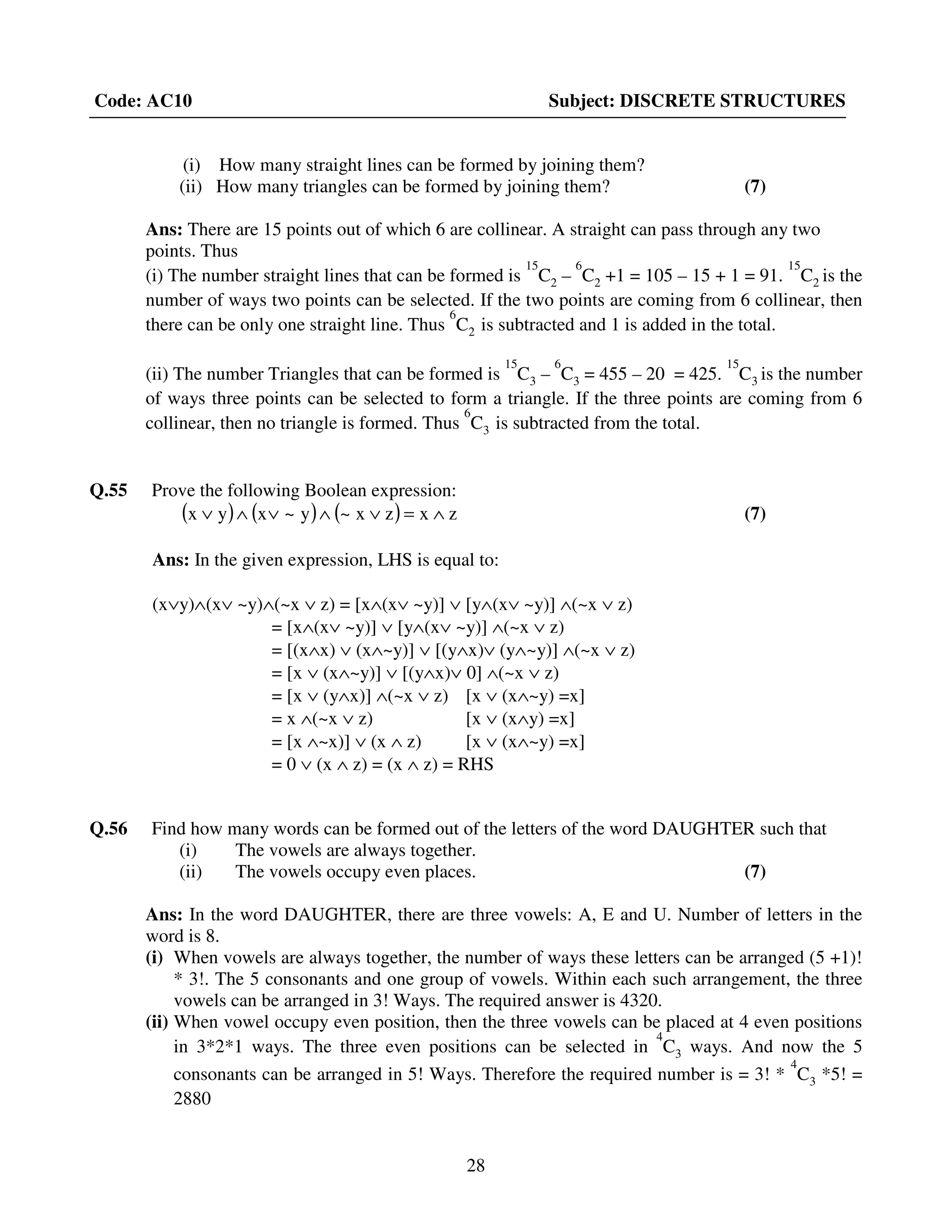28
Code: AC10 Subject: DISCRETE STRUCTURES
(i) How many straight lines can be formed by joining them?
(ii) How many triangles can be formed by joining them? (7)
Ans: There are 15 points out of which 6 are collinear. A straight can pass through any two
points. Thus
(i) The number straight lines that can be formed is
15
C2 –
6
C2 +1 = 105 – 15 + 1 = 91.
15
C2 is the
number of ways two points can be selected. If the two points are coming from 6 collinear, then
there can be only one straight line. Thus
6
C2 is subtracted and 1 is added in the total.
(ii) The number Triangles that can be formed is
15
C3 –
6
C3 = 455 – 20 = 425.
15
C3 is the number
of ways three points can be selected to form a triangle. If the three points are coming from 6
collinear, then no triangle is formed. Thus
6
C3 is subtracted from the total.
Q.55 Prove the following Boolean expression:
( ) ( ) ( ) zxzx~y~xyx ∧=∨∧∨∧∨ (7)
Ans: In the given expression, LHS is equal to:
(x∨y)∧(x∨ ~y)∧(~x ∨ z) = [x∧(x∨ ~y)] ∨ [y∧(x∨ ~y)] ∧(~x ∨ z)
= [x∧(x∨ ~y)] ∨ [y∧(x∨ ~y)] ∧(~x ∨ z)
= [(x∧x) ∨ (x∧~y)] ∨ [(y∧x)∨ (y∧~y)] ∧(~x ∨ z)
= [x ∨ (x∧~y)] ∨ [(y∧x)∨ 0] ∧(~x ∨ z)
= [x ∨ (y∧x)] ∧(~x ∨ z) [x ∨ (x∧~y) =x]
= x ∧(~x ∨ z) [x ∨ (x∧y) =x]
= [x ∧~x)] ∨ (x ∧ z) [x ∨ (x∧~y) =x]
= 0 ∨ (x ∧ z) = (x ∧ z) = RHS
Q.56 Find how many words can be formed out of the letters of the word DAUGHTER such that
(i) The vowels are always together.
(ii) The vowels occupy even places. (7)
Ans: In the word DAUGHTER, there are three vowels: A, E and U. Number of letters in the
word is 8.
(i) When vowels are always together, the number of ways these letters can be arranged (5 +1)!
* 3!. The 5 consonants and one group of vowels. Within each such arrangement, the three
vowels can be arranged in 3! Ways. The required answer is 4320.
(ii) When vowel occupy even position, then the three vowels can be placed at 4 even positions
in 3*2*1 ways. The three even positions can be selected in
4
C3 ways. And now the 5
consonants can be arranged in 5! Ways. Therefore the required number is = 3! *
4
C3 *5! =
2880
 