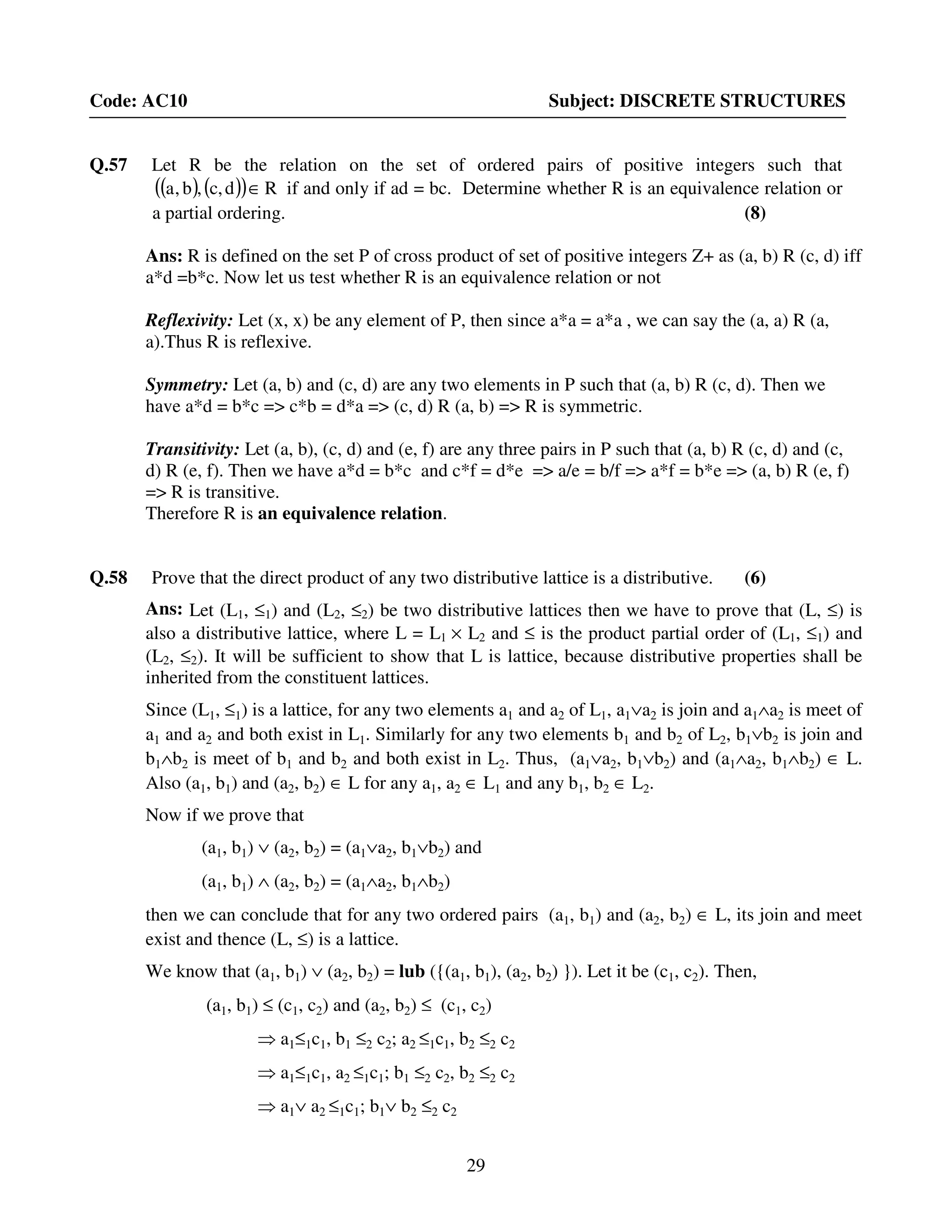 29
Code: AC10 Subject: DISCRETE STRUCTURES
Q.57 Let R be the relation on the set of ordered pairs of positive integers such that
( ) ( )( ) Rd,c,b,a ∈ if and only if ad = bc. Determine whether R is an equivalence relation or
a partial ordering. (8)
Ans: R is defined on the set P of cross product of set of positive integers Z+ as (a, b) R (c, d) iff
a*d =b*c. Now let us test whether R is an equivalence relation or not
Reflexivity: Let (x, x) be any element of P, then since a*a = a*a , we can say the (a, a) R (a,
a).Thus R is reflexive.
Symmetry: Let (a, b) and (c, d) are any two elements in P such that (a, b) R (c, d). Then we
have a*d = b*c => c*b = d*a => (c, d) R (a, b) => R is symmetric.
Transitivity: Let (a, b), (c, d) and (e, f) are any three pairs in P such that (a, b) R (c, d) and (c,
d) R (e, f). Then we have a*d = b*c and c*f = d*e => a/e = b/f => a*f = b*e => (a, b) R (e, f)
=> R is transitive.
Therefore R is an equivalence relation.
Q.58 Prove that the direct product of any two distributive lattice is a distributive. (6)
Ans: Let (L1, ≤1) and (L2, ≤2) be two distributive lattices then we have to prove that (L, ≤) is
also a distributive lattice, where L = L1 × L2 and ≤ is the product partial order of (L1, ≤1) and
(L2, ≤2). It will be sufficient to show that L is lattice, because distributive properties shall be
inherited from the constituent lattices.
Since (L1, ≤1) is a lattice, for any two elements a1 and a2 of L1, a1∨a2 is join and a1∧a2 is meet of
a1 and a2 and both exist in L1. Similarly for any two elements b1 and b2 of L2, b1∨b2 is join and
b1∧b2 is meet of b1 and b2 and both exist in L2. Thus, (a1∨a2, b1∨b2) and (a1∧a2, b1∧b2) ∈ L.
Also (a1, b1) and (a2, b2) ∈ L for any a1, a2 ∈ L1 and any b1, b2 ∈ L2.
Now if we prove that
(a1, b1) ∨ (a2, b2) = (a1∨a2, b1∨b2) and
(a1, b1) ∧ (a2, b2) = (a1∧a2, b1∧b2)
then we can conclude that for any two ordered pairs (a1, b1) and (a2, b2) ∈ L, its join and meet
exist and thence (L, ≤) is a lattice.
We know that (a1, b1) ∨ (a2, b2) = lub ({(a1, b1), (a2, b2) }). Let it be (c1, c2). Then,
(a1, b1) ≤ (c1, c2) and (a2, b2) ≤ (c1, c2)
⇒ a1≤1c1, b1 ≤2 c2; a2 ≤1c1, b2 ≤2 c2
⇒ a1≤1c1, a2 ≤1c1; b1 ≤2 c2, b2 ≤2 c2
⇒ a1∨ a2 ≤1c1; b1∨ b2 ≤2 c2
 