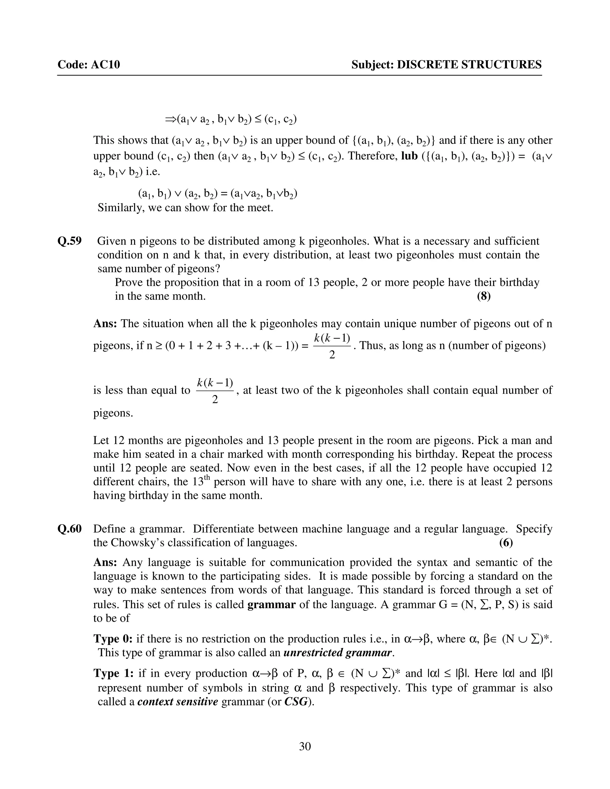 30
Code: AC10 Subject: DISCRETE STRUCTURES
⇒(a1∨ a2 , b1∨ b2) ≤ (c1, c2)
This shows that (a1∨ a2 , b1∨ b2) is an upper bound of {(a1, b1), (a2, b2)} and if there is any other
upper bound (c1, c2) then (a1∨ a2 , b1∨ b2) ≤ (c1, c2). Therefore, lub ({(a1, b1), (a2, b2)}) = (a1∨
a2, b1∨ b2) i.e.
(a1, b1) ∨ (a2, b2) = (a1∨a2, b1∨b2)
Similarly, we can show for the meet.
Q.59 Given n pigeons to be distributed among k pigeonholes. What is a necessary and sufficient
condition on n and k that, in every distribution, at least two pigeonholes must contain the
same number of pigeons?
Prove the proposition that in a room of 13 people, 2 or more people have their birthday
in the same month. (8)
Ans: The situation when all the k pigeonholes may contain unique number of pigeons out of n
pigeons, if n ≥ (0 + 1 + 2 + 3 +…+ (k – 1)) =
2
)1( −kk
. Thus, as long as n (number of pigeons)
is less than equal to
2
)1( −kk
, at least two of the k pigeonholes shall contain equal number of
pigeons.
Let 12 months are pigeonholes and 13 people present in the room are pigeons. Pick a man and
make him seated in a chair marked with month corresponding his birthday. Repeat the process
until 12 people are seated. Now even in the best cases, if all the 12 people have occupied 12
different chairs, the 13th
person will have to share with any one, i.e. there is at least 2 persons
having birthday in the same month.
Q.60 Define a grammar. Differentiate between machine language and a regular language. Specify
the Chowsky’s classification of languages. (6)
Ans: Any language is suitable for communication provided the syntax and semantic of the
language is known to the participating sides. It is made possible by forcing a standard on the
way to make sentences from words of that language. This standard is forced through a set of
rules. This set of rules is called grammar of the language. A grammar G = (N, ∑, P, S) is said
to be of
Type 0: if there is no restriction on the production rules i.e., in α→β, where α, β∈ (N ∪ ∑)*.
This type of grammar is also called an unrestricted grammar.
Type 1: if in every production α→β of P, α, β ∈ (N ∪ ∑)* and |α| ≤ |β|. Here |α| and |β|
represent number of symbols in string α and β respectively. This type of grammar is also
called a context sensitive grammar (or CSG).
 