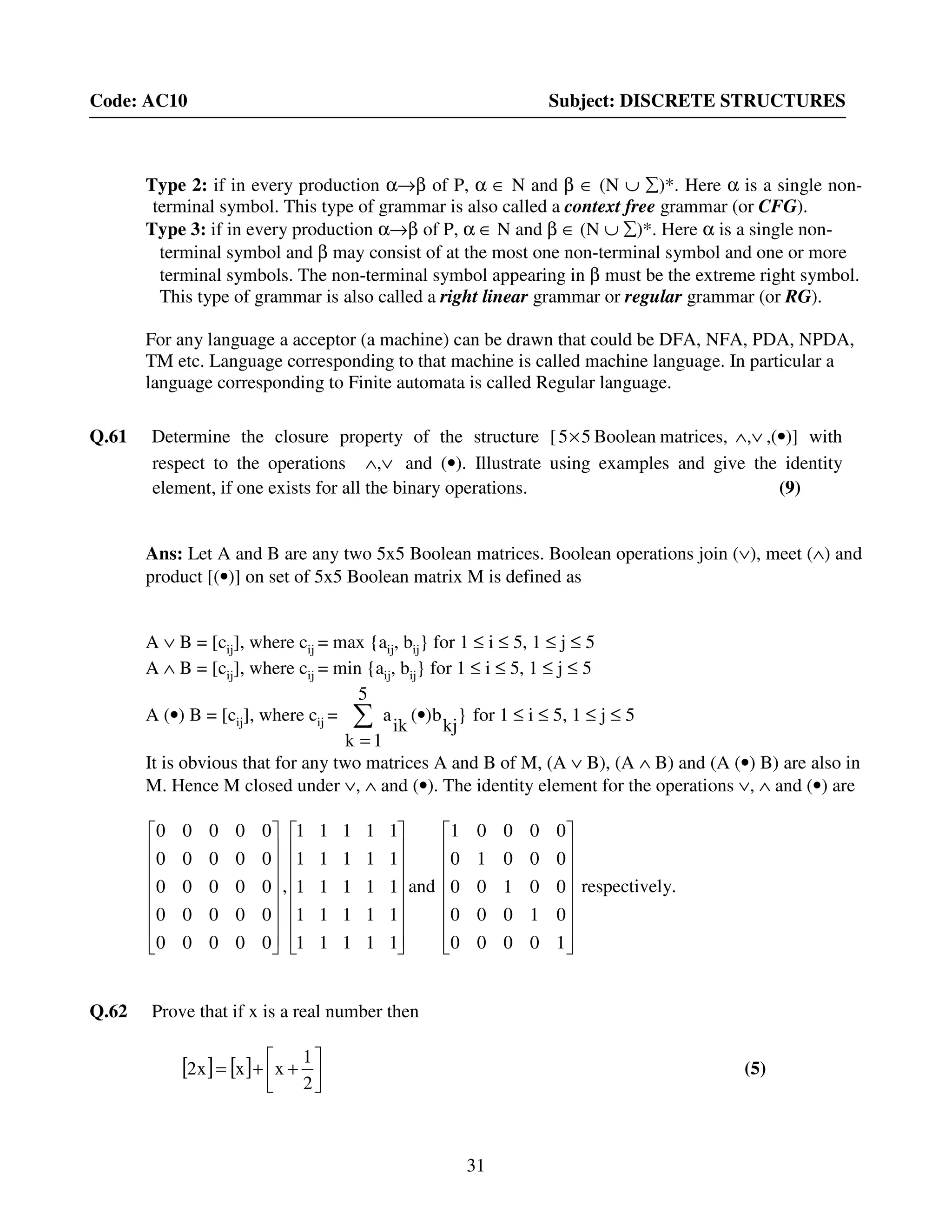 31
Code: AC10 Subject: DISCRETE STRUCTURES
Type 2: if in every production α→β of P, α ∈ N and β ∈ (N ∪ ∑)*. Here α is a single non-
terminal symbol. This type of grammar is also called a context free grammar (or CFG).
Type 3: if in every production α→β of P, α ∈ N and β ∈ (N ∪ ∑)*. Here α is a single non-
terminal symbol and β may consist of at the most one non-terminal symbol and one or more
terminal symbols. The non-terminal symbol appearing in β must be the extreme right symbol.
This type of grammar is also called a right linear grammar or regular grammar (or RG).
For any language a acceptor (a machine) can be drawn that could be DFA, NFA, PDA, NPDA,
TM etc. Language corresponding to that machine is called machine language. In particular a
language corresponding to Finite automata is called Regular language.
Q.61 Determine the closure property of the structure [ ∨∧× ,matrices,Boolean55 ,(•)] with
respect to the operations ∨∧, and (•). Illustrate using examples and give the identity
element, if one exists for all the binary operations. (9)
Ans: Let A and B are any two 5x5 Boolean matrices. Boolean operations join (∨), meet (∧) and
product [(•)] on set of 5x5 Boolean matrix M is defined as
A ∨ B = [cij], where cij = max {aij, bij} for 1 ≤ i ≤ 5, 1 ≤ j ≤ 5
A ∧ B = [cij], where cij = min {aij, bij} for 1 ≤ i ≤ 5, 1 ≤ j ≤ 5
A (•) B = [cij], where cij = ∑
=
•
5
1k
}
kj
b)(
ik
a for 1 ≤ i ≤ 5, 1 ≤ j ≤ 5
It is obvious that for any two matrices A and B of M, (A ∨ B), (A ∧ B) and (A (•) B) are also in
M. Hence M closed under ∨, ∧ and (•). The identity element for the operations ∨, ∧ and (•) are
















00000
00000
00000
00000
00000
,
















11111
11111
11111
11111
11111
and
















10000
01000
00100
00010
00001
respectively.
Q.62 Prove that if x is a real number then
[ ] [ ] 





++=
2
1
xxx2 (5)
 
