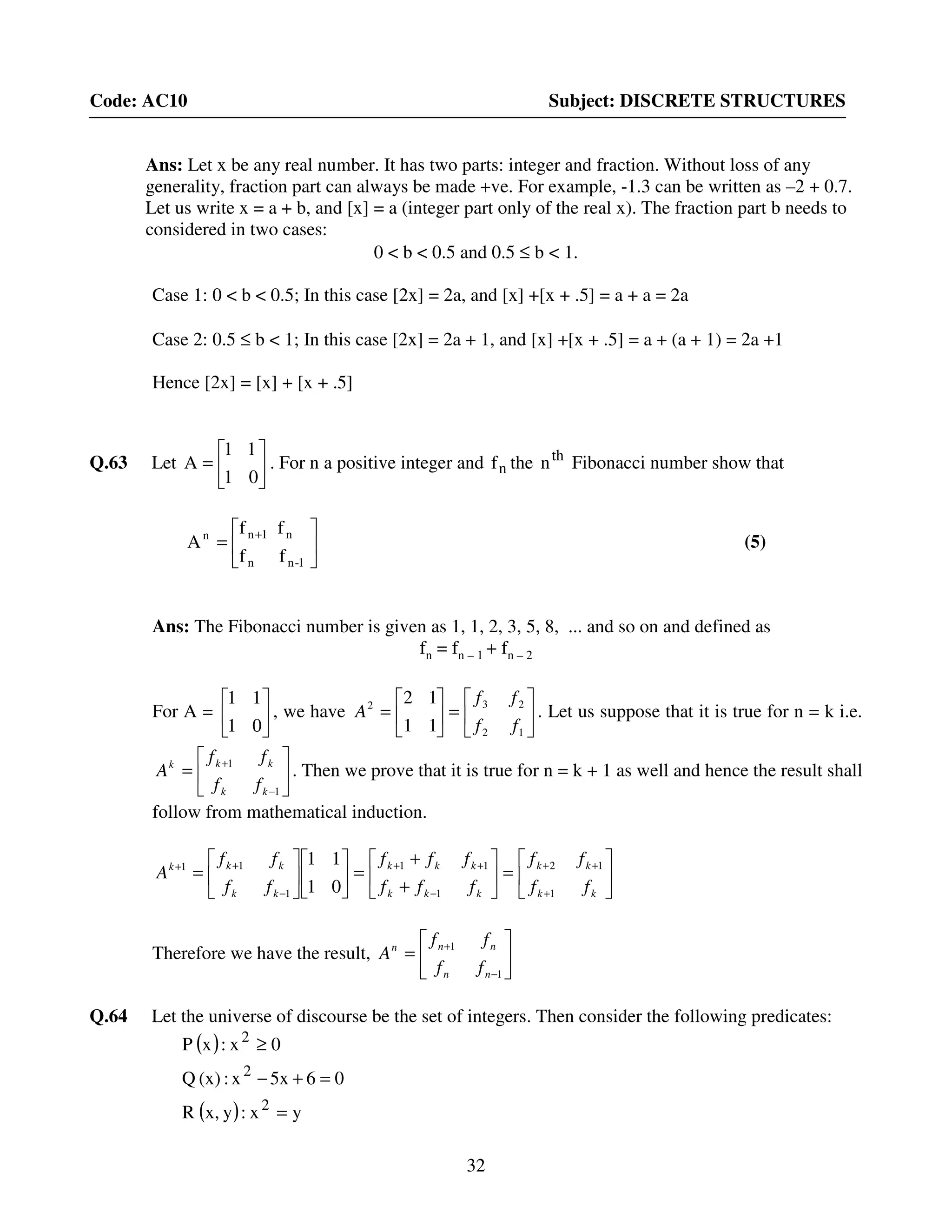 32
Code: AC10 Subject: DISCRETE STRUCTURES
Ans: Let x be any real number. It has two parts: integer and fraction. Without loss of any
generality, fraction part can always be made +ve. For example, -1.3 can be written as –2 + 0.7.
Let us write x = a + b, and [x] = a (integer part only of the real x). The fraction part b needs to
considered in two cases:
0 < b < 0.5 and 0.5 ≤ b < 1.
Case 1: 0 < b < 0.5; In this case [2x] = 2a, and [x] +[x + .5] = a + a = 2a
Case 2: 0.5 ≤ b < 1; In this case [2x] = 2a + 1, and [x] +[x + .5] = a + (a + 1) = 2a +1
Hence [2x] = [x] + [x + .5]
Q.63 Let 





=
01
11
A . For n a positive integer and nf the th
n Fibonacci number show that






= +
1-nn
n1nn
ff
ff
A (5)
Ans: The Fibonacci number is given as 1, 1, 2, 3, 5, 8, ... and so on and defined as
fn = fn – 1 + fn – 2
For A = 





01
11
, we have 





=





=
12
232
11
12
ff
ff
A . Let us suppose that it is true for n = k i.e.






=
−
+
1
1
kk
kkk
ff
ff
A . Then we prove that it is true for n = k + 1 as well and hence the result shall
follow from mathematical induction.






=





+
+
=











=
+
++
−
++
−
++
kk
kk
kkk
kkk
kk
kkk
ff
ff
fff
fff
ff
ff
A
1
12
1
11
1
11
01
11
Therefore we have the result, 





=
−
+
1
1
nn
nnn
ff
ff
A
Q.64 Let the universe of discourse be the set of integers. Then consider the following predicates:
( )
( ) yx:yx,R
065xx:(x)Q
0x:xP
2
2
2
=
=+−
≥
 
