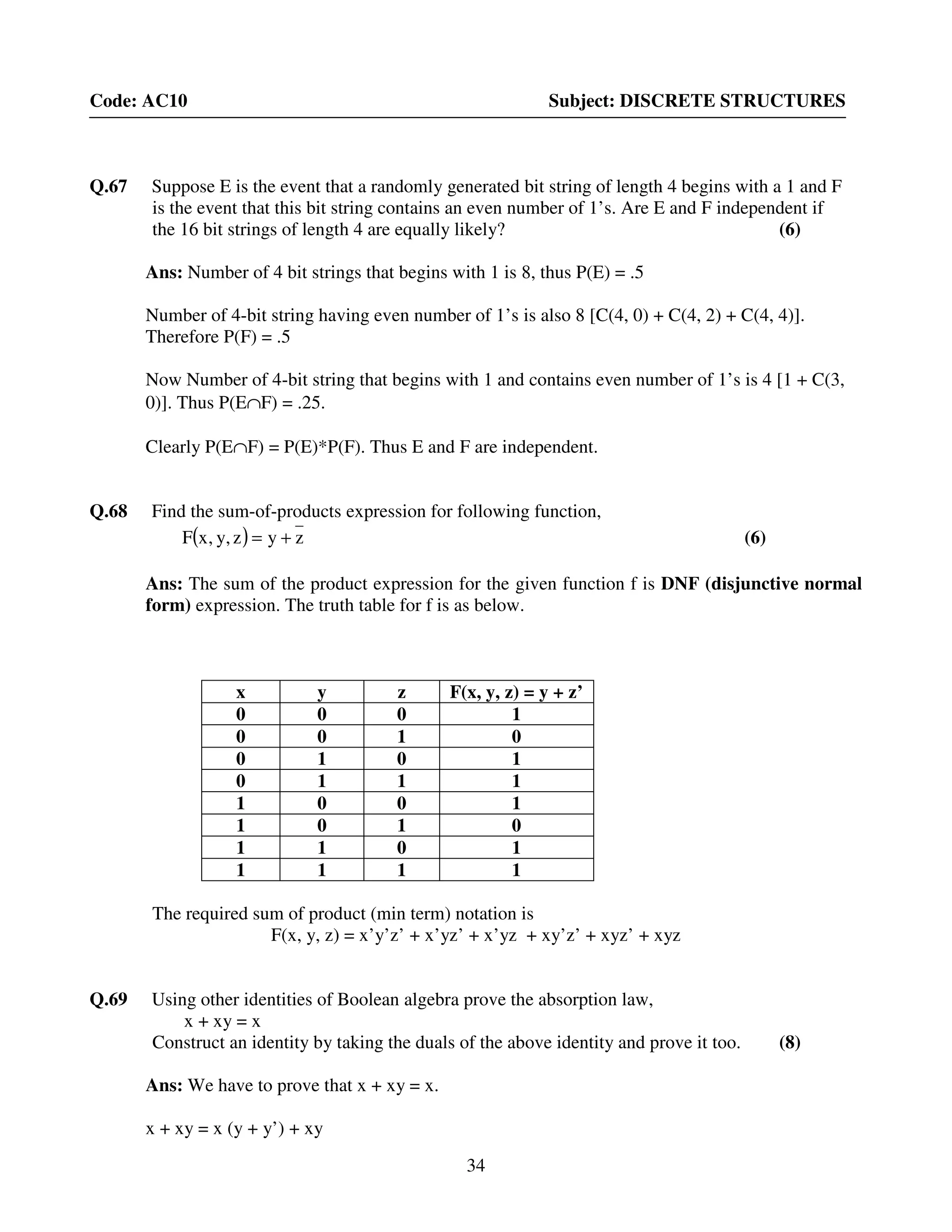 34
Code: AC10 Subject: DISCRETE STRUCTURES
Q.67 Suppose E is the event that a randomly generated bit string of length 4 begins with a 1 and F
is the event that this bit string contains an even number of 1’s. Are E and F independent if
the 16 bit strings of length 4 are equally likely? (6)
Ans: Number of 4 bit strings that begins with 1 is 8, thus P(E) = .5
Number of 4-bit string having even number of 1’s is also 8 [C(4, 0) + C(4, 2) + C(4, 4)].
Therefore P(F) = .5
Now Number of 4-bit string that begins with 1 and contains even number of 1’s is 4 [1 + C(3,
0)]. Thus P(E∩F) = .25.
Clearly P(E∩F) = P(E)*P(F). Thus E and F are independent.
Q.68 Find the sum-of-products expression for following function,
( ) zyz,y,xF += (6)
Ans: The sum of the product expression for the given function f is DNF (disjunctive normal
form) expression. The truth table for f is as below.
x y z F(x, y, z) = y + z’
0 0 0 1
0 0 1 0
0 1 0 1
0 1 1 1
1 0 0 1
1 0 1 0
1 1 0 1
1 1 1 1
The required sum of product (min term) notation is
F(x, y, z) = x’y’z’ + x’yz’ + x’yz + xy’z’ + xyz’ + xyz
Q.69 Using other identities of Boolean algebra prove the absorption law,
x + xy = x
Construct an identity by taking the duals of the above identity and prove it too. (8)
Ans: We have to prove that x + xy = x.
x + xy = x (y + y’) + xy
 
