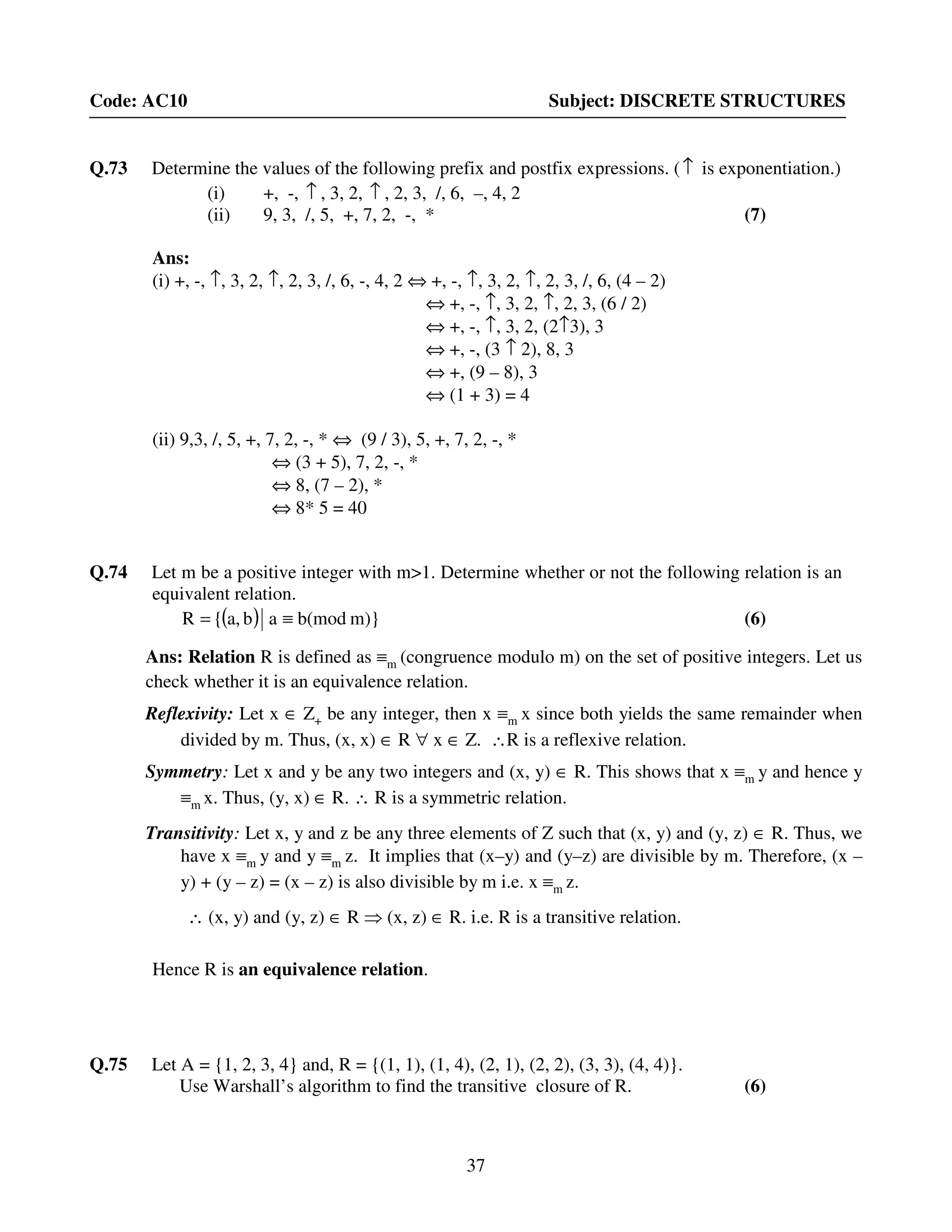 37
Code: AC10 Subject: DISCRETE STRUCTURES
Q.73 Determine the values of the following prefix and postfix expressions. (↑ is exponentiation.)
(i) +, -, ↑ , 3, 2, ↑ , 2, 3, /, 6, –, 4, 2
(ii) 9, 3, /, 5, +, 7, 2, -, * (7)
Ans:
(i) +, -, ↑, 3, 2, ↑, 2, 3, /, 6, -, 4, 2 ⇔ +, -, ↑, 3, 2, ↑, 2, 3, /, 6, (4 – 2)
⇔ +, -, ↑, 3, 2, ↑, 2, 3, (6 / 2)
⇔ +, -, ↑, 3, 2, (2↑3), 3
⇔ +, -, (3 ↑ 2), 8, 3
⇔ +, (9 – 8), 3
⇔ (1 + 3) = 4
(ii) 9,3, /, 5, +, 7, 2, -, * ⇔ (9 / 3), 5, +, 7, 2, -, *
⇔ (3 + 5), 7, 2, -, *
⇔ 8, (7 – 2), *
⇔ 8* 5 = 40
Q.74 Let m be a positive integer with m>1. Determine whether or not the following relation is an
equivalent relation.
( ) m)}b(modaba,{R ≡= (6)
Ans: Relation R is defined as ≡m (congruence modulo m) on the set of positive integers. Let us
check whether it is an equivalence relation.
Reflexivity: Let x ∈ Z+ be any integer, then x ≡m x since both yields the same remainder when
divided by m. Thus, (x, x) ∈ R ∀ x ∈ Z. ∴R is a reflexive relation.
Symmetry: Let x and y be any two integers and (x, y) ∈ R. This shows that x ≡m y and hence y
≡m x. Thus, (y, x) ∈ R. ∴ R is a symmetric relation.
Transitivity: Let x, y and z be any three elements of Z such that (x, y) and (y, z) ∈ R. Thus, we
have x ≡m y and y ≡m z. It implies that (x–y) and (y–z) are divisible by m. Therefore, (x –
y) + (y – z) = (x – z) is also divisible by m i.e. x ≡m z.
∴ (x, y) and (y, z) ∈ R ⇒ (x, z) ∈ R. i.e. R is a transitive relation.
Hence R is an equivalence relation.
Q.75 Let A = {1, 2, 3, 4} and, R = {(1, 1), (1, 4), (2, 1), (2, 2), (3, 3), (4, 4)}.
Use Warshall’s algorithm to find the transitive closure of R. (6)
 