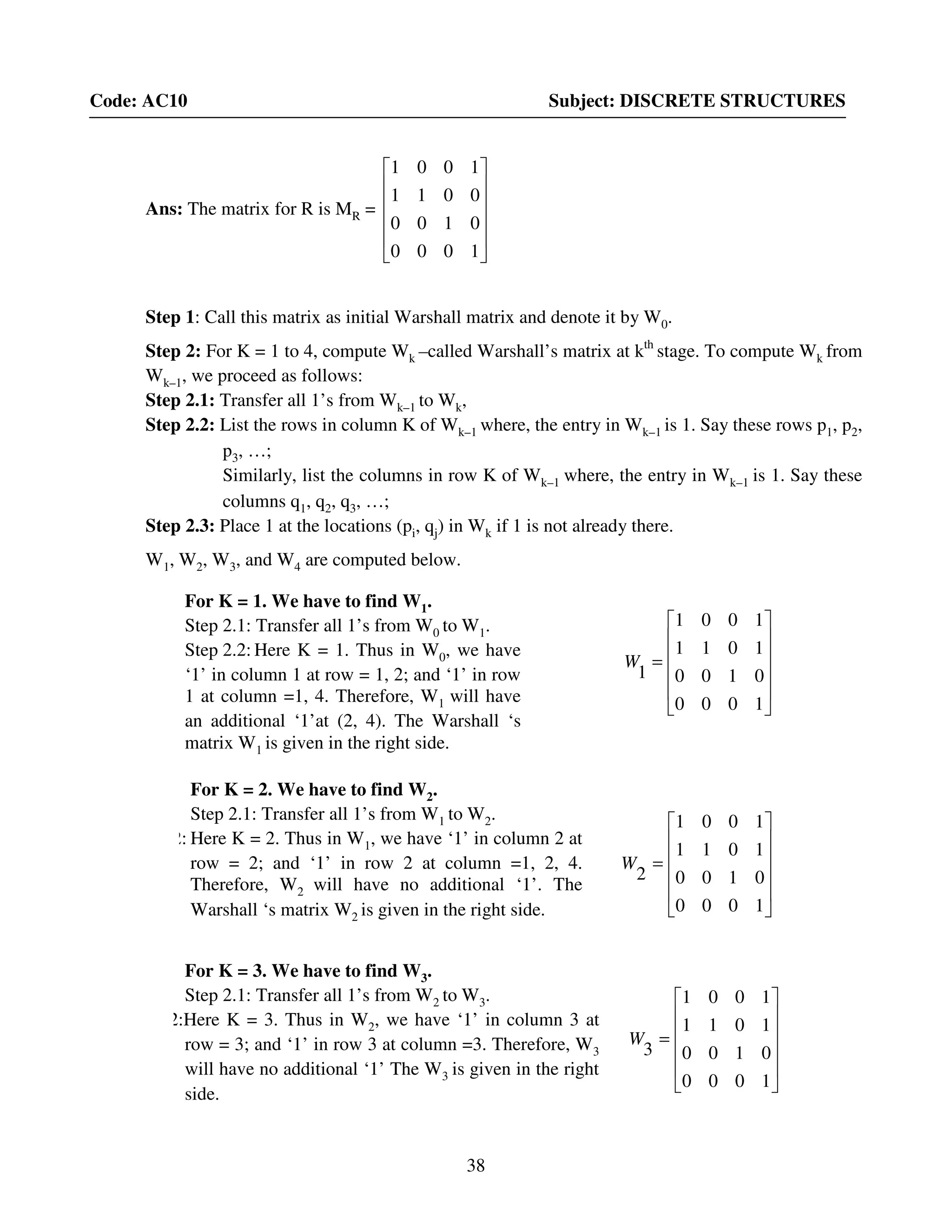 38
Code: AC10 Subject: DISCRETE STRUCTURES
Ans: The matrix for R is MR =












1000
0100
0011
1001
Step 1: Call this matrix as initial Warshall matrix and denote it by W0.
Step 2: For K = 1 to 4, compute Wk –called Warshall’s matrix at kth
stage. To compute Wk from
Wk–1, we proceed as follows:
Step 2.1: Transfer all 1’s from Wk–1 to Wk,
Step 2.2: List the rows in column K of Wk–1 where, the entry in Wk–1 is 1. Say these rows p1, p2,
p3, …;
Similarly, list the columns in row K of Wk–1 where, the entry in Wk–1 is 1. Say these
columns q1, q2, q3, …;
Step 2.3: Place 1 at the locations (pi, qj) in Wk if 1 is not already there.
W1, W2, W3, and W4 are computed below.












=
1000
0100
1011
1001
1
W
For K = 1. We have to find W1.
Step 2.1: Transfer all 1’s from W0 to W1.
Step 2.2: Here K = 1. Thus in W0, we have
‘1’ in column 1 at row = 1, 2; and ‘1’ in row
1 at column =1, 4. Therefore, W1 will have
an additional ‘1’at (2, 4). The Warshall ‘s
matrix W1 is given in the right side.
For K = 2. We have to find W2.
Step 2.1: Transfer all 1’s from W1 to W2.
Step 2.2: Here K = 2. Thus in W1, we have ‘1’ in column 2 at
row = 2; and ‘1’ in row 2 at column =1, 2, 4.
Therefore, W2 will have no additional ‘1’. The
Warshall ‘s matrix W2 is given in the right side.












=
1000
0100
1011
1001
2
W












=
1000
0100
1011
1001
3
W
For K = 3. We have to find W3.
Step 2.1: Transfer all 1’s from W2 to W3.
Step 2.2:Here K = 3. Thus in W2, we have ‘1’ in column 3 at
row = 3; and ‘1’ in row 3 at column =3. Therefore, W3
will have no additional ‘1’ The W3 is given in the right
side.
 