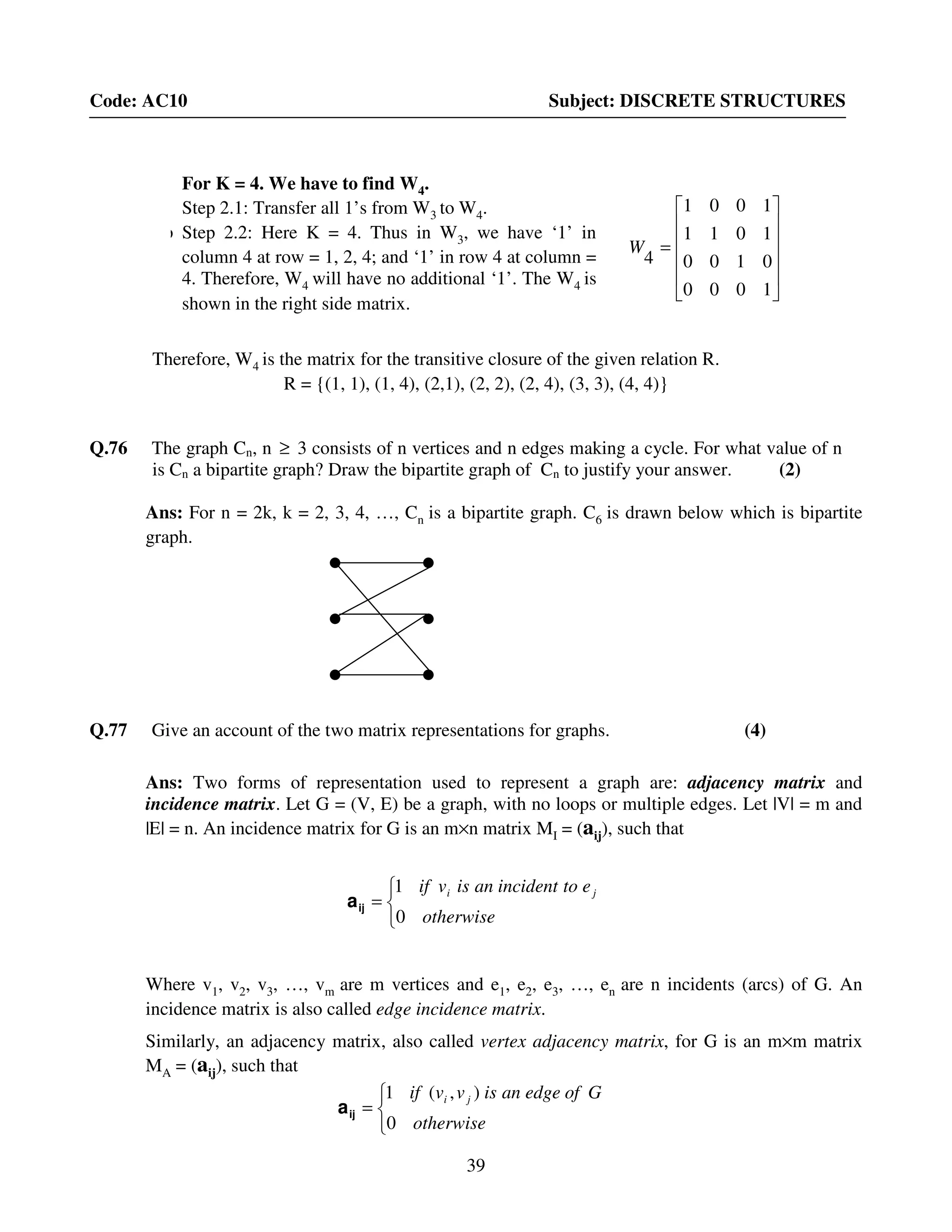 39
Code: AC10 Subject: DISCRETE STRUCTURES
Therefore, W4 is the matrix for the transitive closure of the given relation R.
R = {(1, 1), (1, 4), (2,1), (2, 2), (2, 4), (3, 3), (4, 4)}
Q.76 The graph Cn, n ≥ 3 consists of n vertices and n edges making a cycle. For what value of n
is Cn a bipartite graph? Draw the bipartite graph of Cn to justify your answer. (2)
Ans: For n = 2k, k = 2, 3, 4, …, Cn is a bipartite graph. C6 is drawn below which is bipartite
graph.
Q.77 Give an account of the two matrix representations for graphs. (4)
Ans: Two forms of representation used to represent a graph are: adjacency matrix and
incidence matrix. Let G = (V, E) be a graph, with no loops or multiple edges. Let |V| = m and
|E| = n. An incidence matrix for G is an m×n matrix MI = (aij), such that



=
otherwise
etoincidentanisvif ji
0
1
ija
Where v1, v2, v3, …, vm are m vertices and e1, e2, e3, …, en are n incidents (arcs) of G. An
incidence matrix is also called edge incidence matrix.
Similarly, an adjacency matrix, also called vertex adjacency matrix, for G is an m×m matrix
MA = (aij), such that



=
otherwise
Gofedgeanisvvif ji
0
),(1
ija












=
1000
0100
1011
1001
4
W
For K = 4. We have to find W4.
Step 2.1: Transfer all 1’s from W3 to W4.
Step Step 2.2: Here K = 4. Thus in W3, we have ‘1’ in
column 4 at row = 1, 2, 4; and ‘1’ in row 4 at column =
4. Therefore, W4 will have no additional ‘1’. The W4 is
shown in the right side matrix.
 