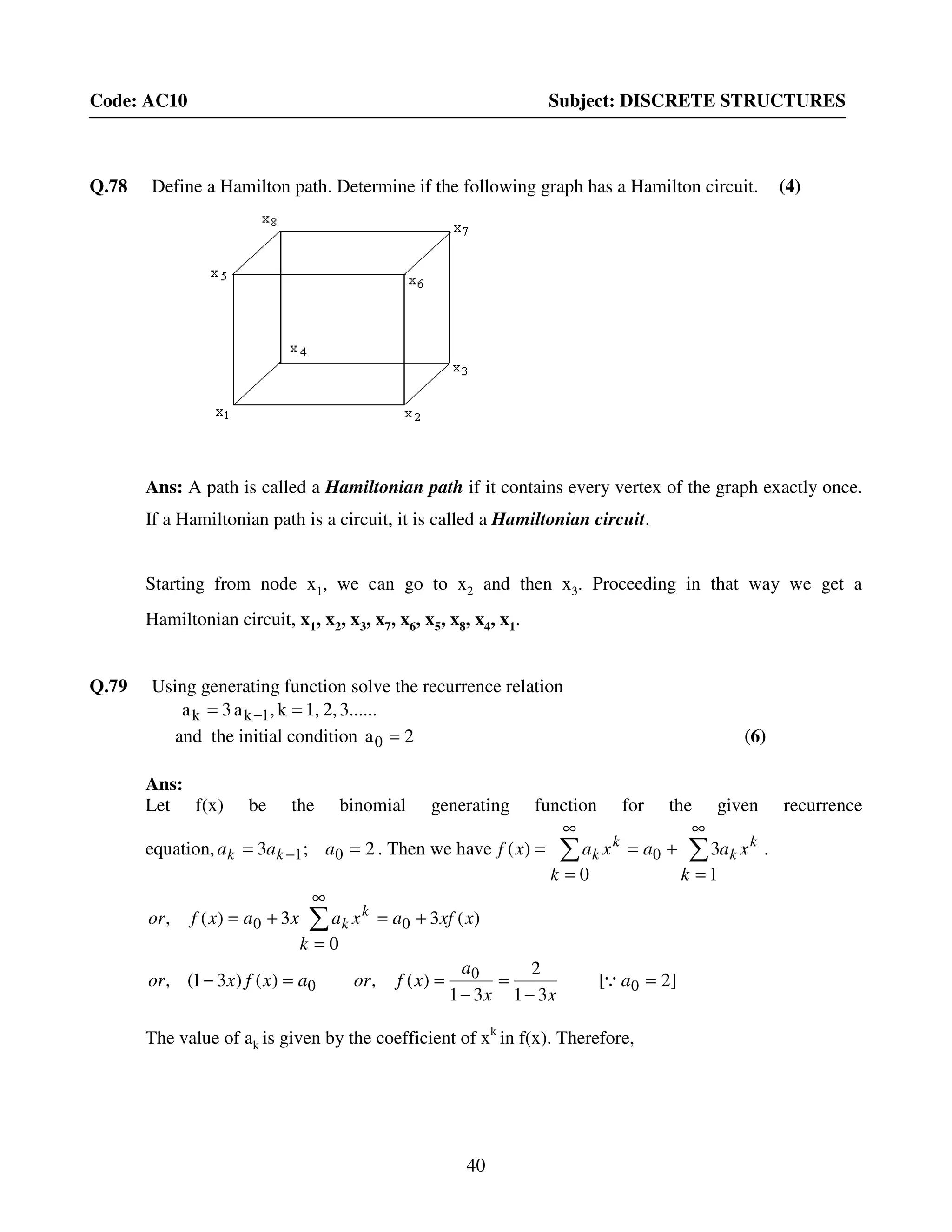 40
Code: AC10 Subject: DISCRETE STRUCTURES
Q.78 Define a Hamilton path. Determine if the following graph has a Hamilton circuit. (4)
Ans: A path is called a Hamiltonian path if it contains every vertex of the graph exactly once.
If a Hamiltonian path is a circuit, it is called a Hamiltonian circuit.
Starting from node x1, we can go to x2 and then x3. Proceeding in that way we get a
Hamiltonian circuit, x1, x2, x3, x7, x6, x5, x8, x4, x1.
Q.79 Using generating function solve the recurrence relation
3......2,1,k,a3a 1kk == −
and the initial condition 2a0 = (6)
Ans:
Let f(x) be the binomial generating function for the given recurrence
equation, 2;3 01 == − aaa kk . Then we have ∑∑
∞
=
+=
∞
=
=
1
3
0
)( 0
k
xaa
k
xaxf k
k
k
k .
]2[
31
2
31
)(,)()31(,
)(3
0
3)(,
0
0
0
00
=
−
=
−
==−
+=
∞
=
+= ∑
a
xx
a
xforaxfxor
xxfax
k
axaxfor k
k
Q
The value of ak is given by the coefficient of xk
in f(x). Therefore,
 