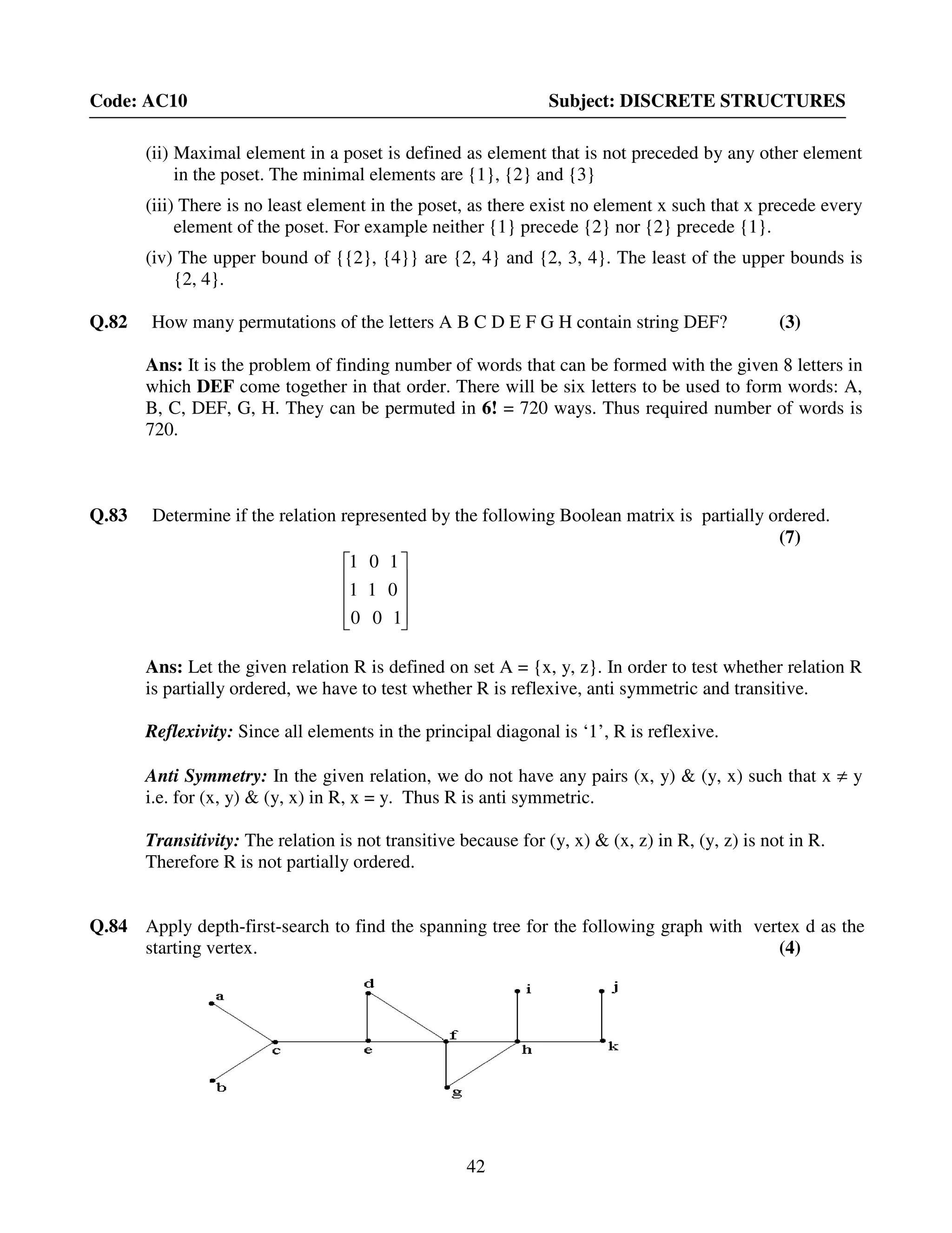 42
Code: AC10 Subject: DISCRETE STRUCTURES
(ii) Maximal element in a poset is defined as element that is not preceded by any other element
in the poset. The minimal elements are {1}, {2} and {3}
(iii) There is no least element in the poset, as there exist no element x such that x precede every
element of the poset. For example neither {1} precede {2} nor {2} precede {1}.
(iv) The upper bound of {{2}, {4}} are {2, 4} and {2, 3, 4}. The least of the upper bounds is
{2, 4}.
Q.82 How many permutations of the letters A B C D E F G H contain string DEF? (3)
Ans: It is the problem of finding number of words that can be formed with the given 8 letters in
which DEF come together in that order. There will be six letters to be used to form words: A,
B, C, DEF, G, H. They can be permuted in 6! = 720 ways. Thus required number of words is
720.
Q.83 Determine if the relation represented by the following Boolean matrix is partially ordered.
(7)










100
011
101
Ans: Let the given relation R is defined on set A = {x, y, z}. In order to test whether relation R
is partially ordered, we have to test whether R is reflexive, anti symmetric and transitive.
Reflexivity: Since all elements in the principal diagonal is ‘1’, R is reflexive.
Anti Symmetry: In the given relation, we do not have any pairs (x, y) & (y, x) such that x ≠ y
i.e. for (x, y) & (y, x) in R, x = y. Thus R is anti symmetric.
Transitivity: The relation is not transitive because for (y, x) & (x, z) in R, (y, z) is not in R.
Therefore R is not partially ordered.
Q.84 Apply depth-first-search to find the spanning tree for the following graph with vertex d as the
starting vertex. (4)
 