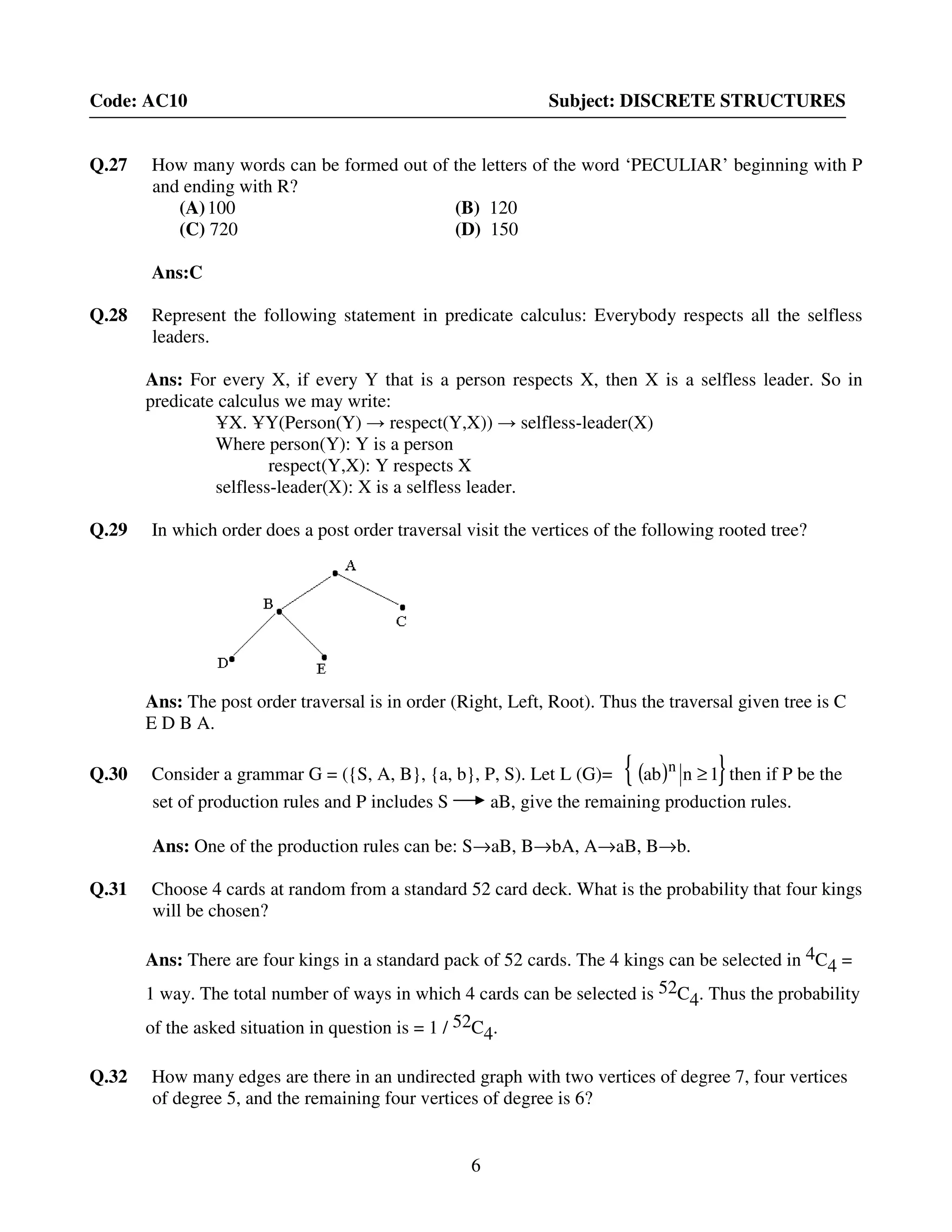6
Code: AC10 Subject: DISCRETE STRUCTURES
Q.27 How many words can be formed out of the letters of the word ‘PECULIAR’ beginning with P
and ending with R?
(A)100 (B) 120
(C) 720 (D) 150
Ans:C
Q.28 Represent the following statement in predicate calculus: Everybody respects all the selfless
leaders.
Ans: For every X, if every Y that is a person respects X, then X is a selfless leader. So in
predicate calculus we may write:
ҰX. ҰY(Person(Y) → respect(Y,X)) → selfless-leader(X)
Where person(Y): Y is a person
respect(Y,X): Y respects X
selfless-leader(X): X is a selfless leader.
Q.29 In which order does a post order traversal visit the vertices of the following rooted tree?
Ans: The post order traversal is in order (Right, Left, Root). Thus the traversal given tree is C
E D B A.
Q.30 Consider a grammar G = ({S, A, B}, {a, b}, P, S). Let L (G)= ( ){ }1nab n
≥ then if P be the
set of production rules and P includes S aB, give the remaining production rules.
Ans: One of the production rules can be: S→aB, B→bA, A→aB, B→b.
Q.31 Choose 4 cards at random from a standard 52 card deck. What is the probability that four kings
will be chosen?
Ans: There are four kings in a standard pack of 52 cards. The 4 kings can be selected in 4C4 =
1 way. The total number of ways in which 4 cards can be selected is 52C4. Thus the probability
of the asked situation in question is = 1 / 52C4.
Q.32 How many edges are there in an undirected graph with two vertices of degree 7, four vertices
of degree 5, and the remaining four vertices of degree is 6?
 