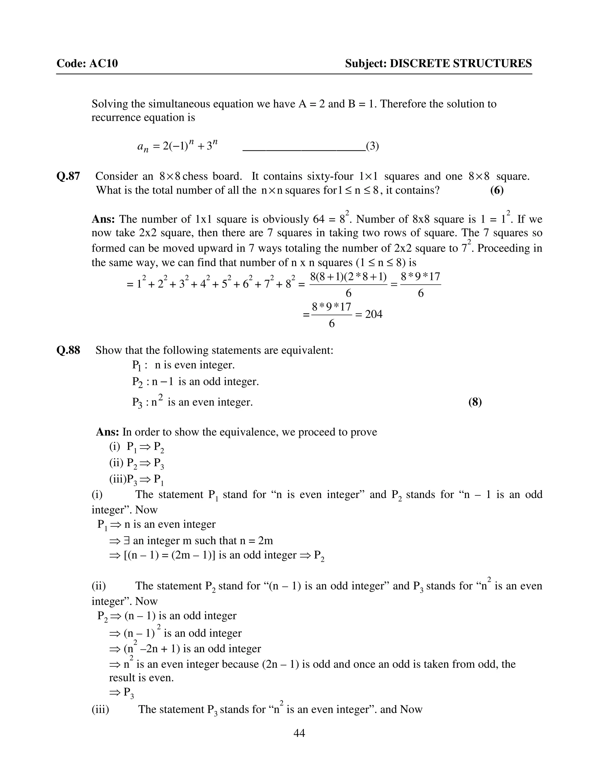 44
Code: AC10 Subject: DISCRETE STRUCTURES
Solving the simultaneous equation we have A = 2 and B = 1. Therefore the solution to
recurrence equation is
Q.87 Consider an 88× chess board. It contains sixty-four 11× squares and one 88× square.
What is the total number of all the nn× squares for 8n1 ≤≤ , it contains? (6)
Ans: The number of 1x1 square is obviously 64 = 8
2
. Number of 8x8 square is 1 = 1
2
. If we
now take 2x2 square, then there are 7 squares in taking two rows of square. The 7 squares so
formed can be moved upward in 7 ways totaling the number of 2x2 square to 7
2
. Proceeding in
the same way, we can find that number of n x n squares (1 ≤ n ≤ 8) is
= 1
2
+ 2
2
+ 3
2
+ 4
2
+ 5
2
+ 6
2
+ 7
2
+ 8
2
=
6
17*9*8
6
)18*2)(18(8
=
++
= 204
6
17*9*8
=
Q.88 Show that the following statements are equivalent:
:P1 n is even integer.
1n:P2 − is an odd integer.
2
3 n:P is an even integer. (8)
Ans: In order to show the equivalence, we proceed to prove
(i) P1 ⇒ P2
(ii) P2 ⇒ P3
(iii)P3 ⇒ P1
(i) The statement P1 stand for “n is even integer” and P2 stands for “n – 1 is an odd
integer”. Now
P1 ⇒ n is an even integer
⇒ ∃ an integer m such that n = 2m
⇒ [(n – 1) = (2m – 1)] is an odd integer ⇒ P2
(ii) The statement P2 stand for “(n – 1) is an odd integer” and P3 stands for “n
2
is an even
integer”. Now
P2 ⇒ (n – 1) is an odd integer
⇒ (n – 1)
2
is an odd integer
⇒ (n
2
–2n + 1) is an odd integer
⇒ n
2
is an even integer because (2n – 1) is odd and once an odd is taken from odd, the
result is even.
⇒ P3
(iii) The statement P3 stands for “n
2
is an even integer”. and Now
)3_(____________________3)1(2 nn
na +−=
 