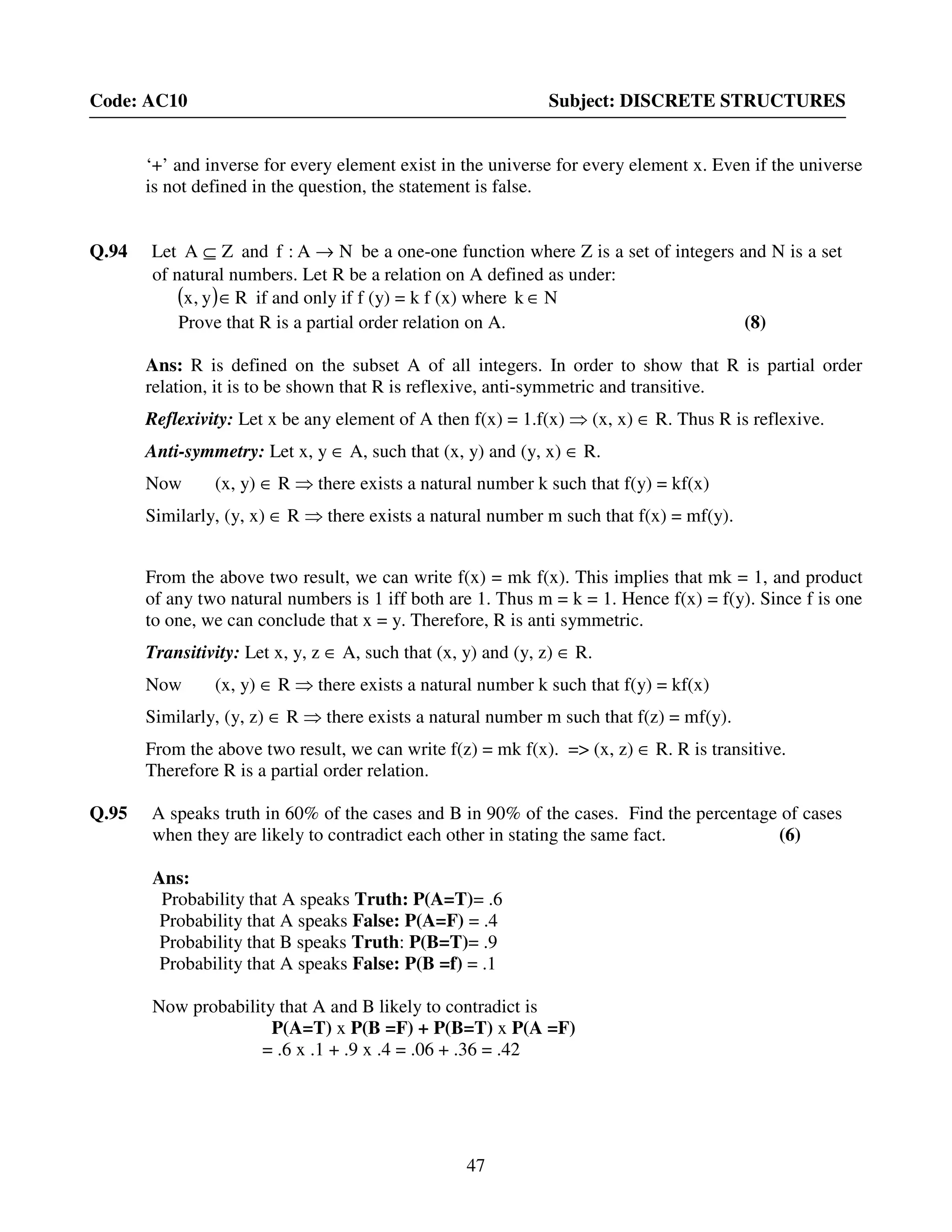 47
Code: AC10 Subject: DISCRETE STRUCTURES
‘+’ and inverse for every element exist in the universe for every element x. Even if the universe
is not defined in the question, the statement is false.
Q.94 Let ZA ⊆ and NA:f → be a one-one function where Z is a set of integers and N is a set
of natural numbers. Let R be a relation on A defined as under:
( ) Ry,x ∈ if and only if f (y) = k f (x) where Nk ∈
Prove that R is a partial order relation on A. (8)
Ans: R is defined on the subset A of all integers. In order to show that R is partial order
relation, it is to be shown that R is reflexive, anti-symmetric and transitive.
Reflexivity: Let x be any element of A then f(x) = 1.f(x) ⇒ (x, x) ∈ R. Thus R is reflexive.
Anti-symmetry: Let x, y ∈ A, such that (x, y) and (y, x) ∈ R.
Now (x, y) ∈ R ⇒ there exists a natural number k such that f(y) = kf(x)
Similarly, (y, x) ∈ R ⇒ there exists a natural number m such that f(x) = mf(y).
From the above two result, we can write f(x) = mk f(x). This implies that mk = 1, and product
of any two natural numbers is 1 iff both are 1. Thus m = k = 1. Hence f(x) = f(y). Since f is one
to one, we can conclude that x = y. Therefore, R is anti symmetric.
Transitivity: Let x, y, z ∈ A, such that (x, y) and (y, z) ∈ R.
Now (x, y) ∈ R ⇒ there exists a natural number k such that f(y) = kf(x)
Similarly, (y, z) ∈ R ⇒ there exists a natural number m such that f(z) = mf(y).
From the above two result, we can write f(z) = mk f(x). => (x, z) ∈ R. R is transitive.
Therefore R is a partial order relation.
Q.95 A speaks truth in 60% of the cases and B in 90% of the cases. Find the percentage of cases
when they are likely to contradict each other in stating the same fact. (6)
Ans:
Probability that A speaks Truth: P(A=T)= .6
Probability that A speaks False: P(A=F) = .4
Probability that B speaks Truth: P(B=T)= .9
Probability that A speaks False: P(B =f) = .1
Now probability that A and B likely to contradict is
P(A=T) x P(B =F) + P(B=T) x P(A =F)
= .6 x .1 + .9 x .4 = .06 + .36 = .42
 