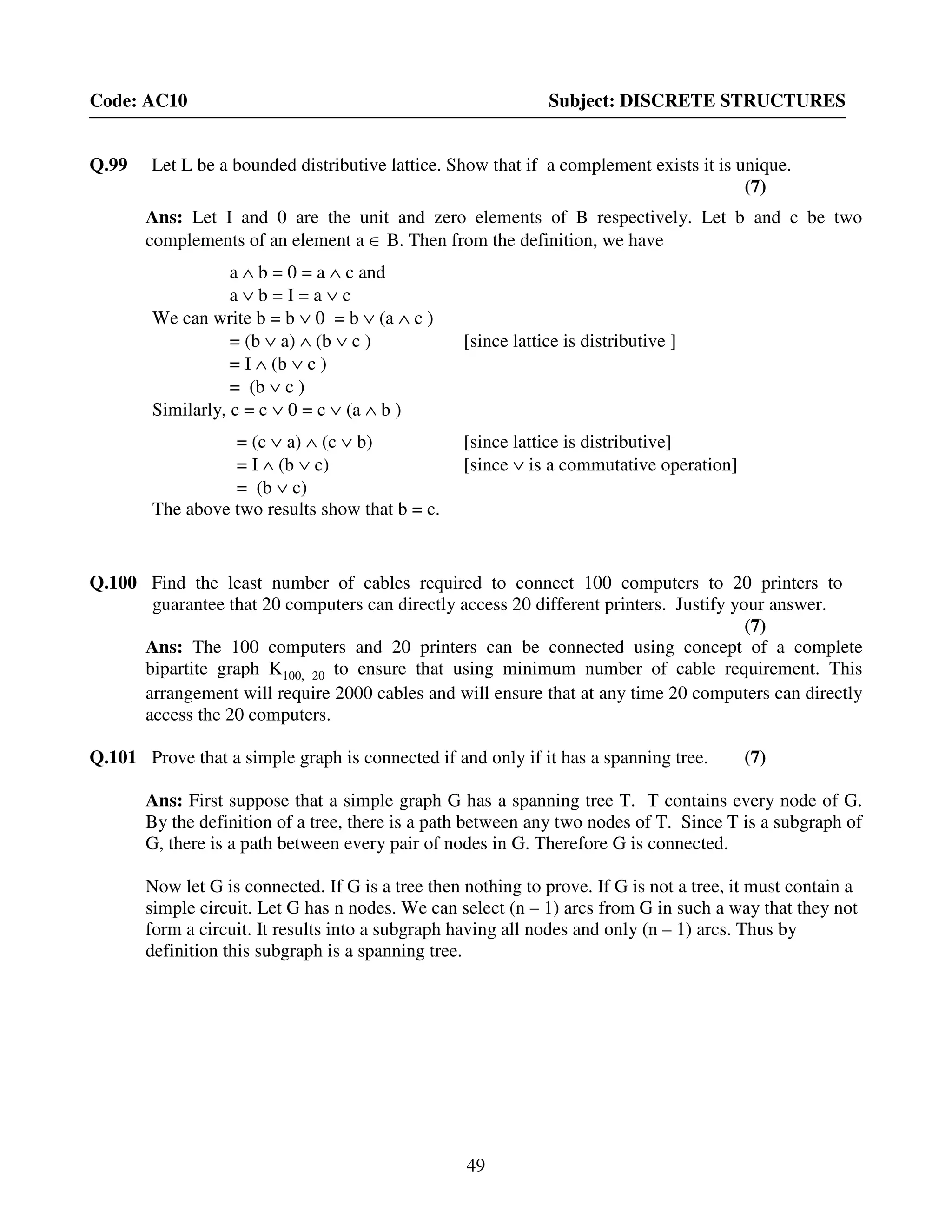 49
Code: AC10 Subject: DISCRETE STRUCTURES
Q.99 Let L be a bounded distributive lattice. Show that if a complement exists it is unique.
(7)
Ans: Let I and 0 are the unit and zero elements of B respectively. Let b and c be two
complements of an element a ∈ B. Then from the definition, we have
a ∧ b = 0 = a ∧ c and
a ∨ b = I = a ∨ c
We can write b = b ∨ 0 = b ∨ (a ∧ c )
= (b ∨ a) ∧ (b ∨ c ) [since lattice is distributive ]
= I ∧ (b ∨ c )
= (b ∨ c )
Similarly, c = c ∨ 0 = c ∨ (a ∧ b )
= (c ∨ a) ∧ (c ∨ b) [since lattice is distributive]
= I ∧ (b ∨ c) [since ∨ is a commutative operation]
= (b ∨ c)
The above two results show that b = c.
Q.100 Find the least number of cables required to connect 100 computers to 20 printers to
guarantee that 20 computers can directly access 20 different printers. Justify your answer.
(7)
Ans: The 100 computers and 20 printers can be connected using concept of a complete
bipartite graph K100, 20 to ensure that using minimum number of cable requirement. This
arrangement will require 2000 cables and will ensure that at any time 20 computers can directly
access the 20 computers.
Q.101 Prove that a simple graph is connected if and only if it has a spanning tree. (7)
Ans: First suppose that a simple graph G has a spanning tree T. T contains every node of G.
By the definition of a tree, there is a path between any two nodes of T. Since T is a subgraph of
G, there is a path between every pair of nodes in G. Therefore G is connected.
Now let G is connected. If G is a tree then nothing to prove. If G is not a tree, it must contain a
simple circuit. Let G has n nodes. We can select (n – 1) arcs from G in such a way that they not
form a circuit. It results into a subgraph having all nodes and only (n – 1) arcs. Thus by
definition this subgraph is a spanning tree.
 